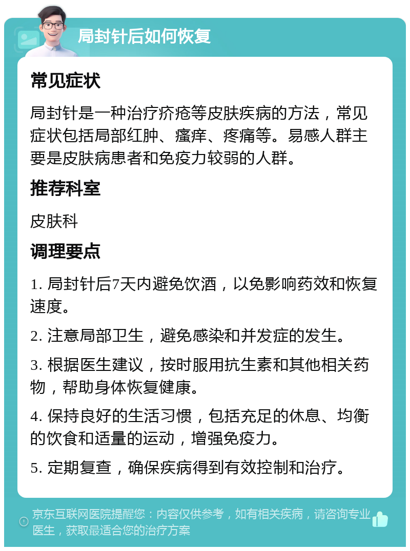 局封针后如何恢复 常见症状 局封针是一种治疗疥疮等皮肤疾病的方法，常见症状包括局部红肿、瘙痒、疼痛等。易感人群主要是皮肤病患者和免疫力较弱的人群。 推荐科室 皮肤科 调理要点 1. 局封针后7天内避免饮酒，以免影响药效和恢复速度。 2. 注意局部卫生，避免感染和并发症的发生。 3. 根据医生建议，按时服用抗生素和其他相关药物，帮助身体恢复健康。 4. 保持良好的生活习惯，包括充足的休息、均衡的饮食和适量的运动，增强免疫力。 5. 定期复查，确保疾病得到有效控制和治疗。