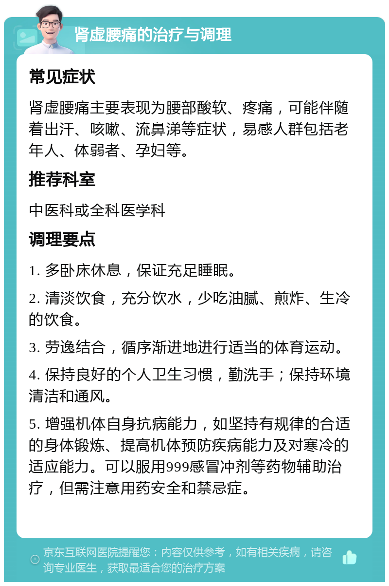 肾虚腰痛的治疗与调理 常见症状 肾虚腰痛主要表现为腰部酸软、疼痛，可能伴随着出汗、咳嗽、流鼻涕等症状，易感人群包括老年人、体弱者、孕妇等。 推荐科室 中医科或全科医学科 调理要点 1. 多卧床休息，保证充足睡眠。 2. 清淡饮食，充分饮水，少吃油腻、煎炸、生冷的饮食。 3. 劳逸结合，循序渐进地进行适当的体育运动。 4. 保持良好的个人卫生习惯，勤洗手；保持环境清洁和通风。 5. 增强机体自身抗病能力，如坚持有规律的合适的身体锻炼、提高机体预防疾病能力及对寒冷的适应能力。可以服用999感冒冲剂等药物辅助治疗，但需注意用药安全和禁忌症。