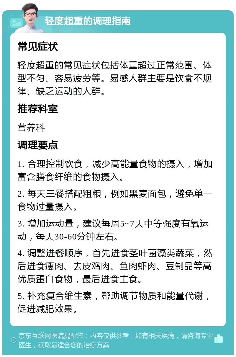 轻度超重的调理指南 常见症状 轻度超重的常见症状包括体重超过正常范围、体型不匀、容易疲劳等。易感人群主要是饮食不规律、缺乏运动的人群。 推荐科室 营养科 调理要点 1. 合理控制饮食，减少高能量食物的摄入，增加富含膳食纤维的食物摄入。 2. 每天三餐搭配粗粮，例如黑麦面包，避免单一食物过量摄入。 3. 增加运动量，建议每周5~7天中等强度有氧运动，每天30-60分钟左右。 4. 调整进餐顺序，首先进食茎叶菌藻类蔬菜，然后进食瘦肉、去皮鸡肉、鱼肉虾肉、豆制品等高优质蛋白食物，最后进食主食。 5. 补充复合维生素，帮助调节物质和能量代谢，促进减肥效果。