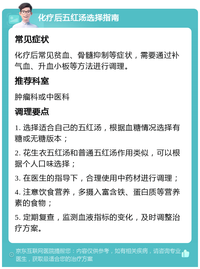 化疗后五红汤选择指南 常见症状 化疗后常见贫血、骨髓抑制等症状，需要通过补气血、升血小板等方法进行调理。 推荐科室 肿瘤科或中医科 调理要点 1. 选择适合自己的五红汤，根据血糖情况选择有糖或无糖版本； 2. 花生衣五红汤和普通五红汤作用类似，可以根据个人口味选择； 3. 在医生的指导下，合理使用中药材进行调理； 4. 注意饮食营养，多摄入富含铁、蛋白质等营养素的食物； 5. 定期复查，监测血液指标的变化，及时调整治疗方案。