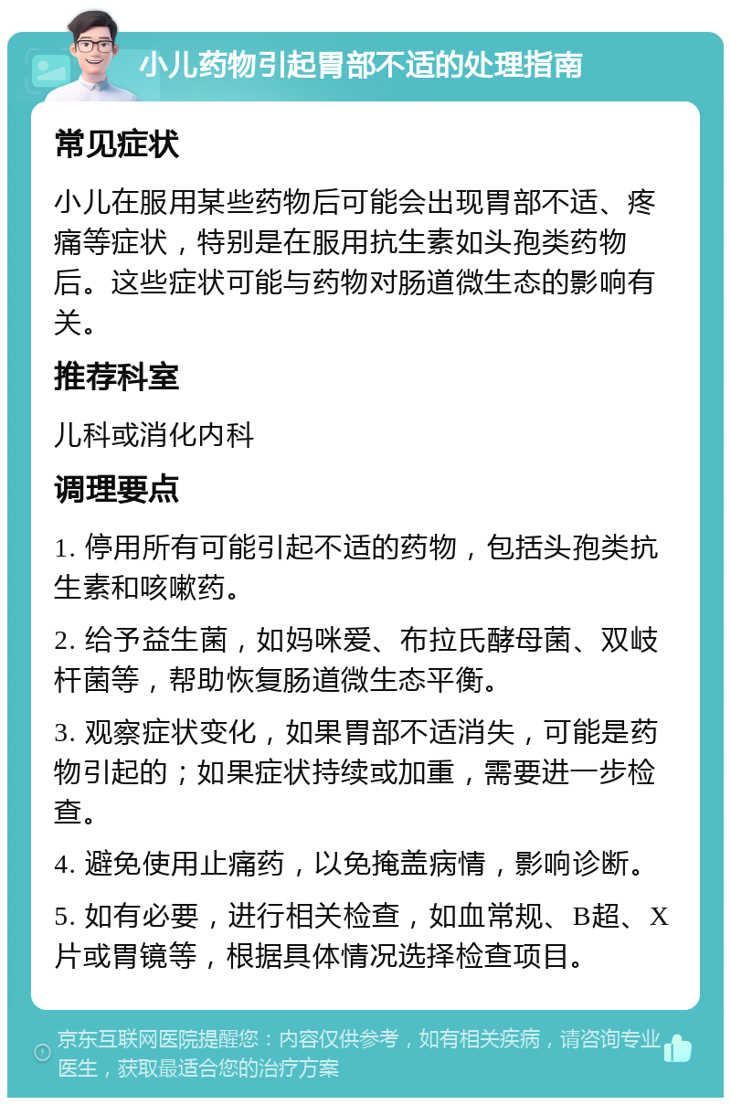 小儿药物引起胃部不适的处理指南 常见症状 小儿在服用某些药物后可能会出现胃部不适、疼痛等症状，特别是在服用抗生素如头孢类药物后。这些症状可能与药物对肠道微生态的影响有关。 推荐科室 儿科或消化内科 调理要点 1. 停用所有可能引起不适的药物，包括头孢类抗生素和咳嗽药。 2. 给予益生菌，如妈咪爱、布拉氏酵母菌、双岐杆菌等，帮助恢复肠道微生态平衡。 3. 观察症状变化，如果胃部不适消失，可能是药物引起的；如果症状持续或加重，需要进一步检查。 4. 避免使用止痛药，以免掩盖病情，影响诊断。 5. 如有必要，进行相关检查，如血常规、B超、X片或胃镜等，根据具体情况选择检查项目。