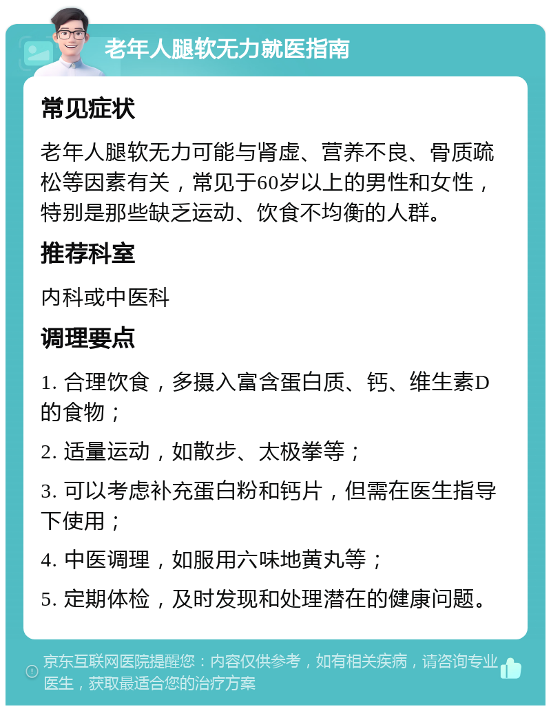 老年人腿软无力就医指南 常见症状 老年人腿软无力可能与肾虚、营养不良、骨质疏松等因素有关，常见于60岁以上的男性和女性，特别是那些缺乏运动、饮食不均衡的人群。 推荐科室 内科或中医科 调理要点 1. 合理饮食，多摄入富含蛋白质、钙、维生素D的食物； 2. 适量运动，如散步、太极拳等； 3. 可以考虑补充蛋白粉和钙片，但需在医生指导下使用； 4. 中医调理，如服用六味地黄丸等； 5. 定期体检，及时发现和处理潜在的健康问题。