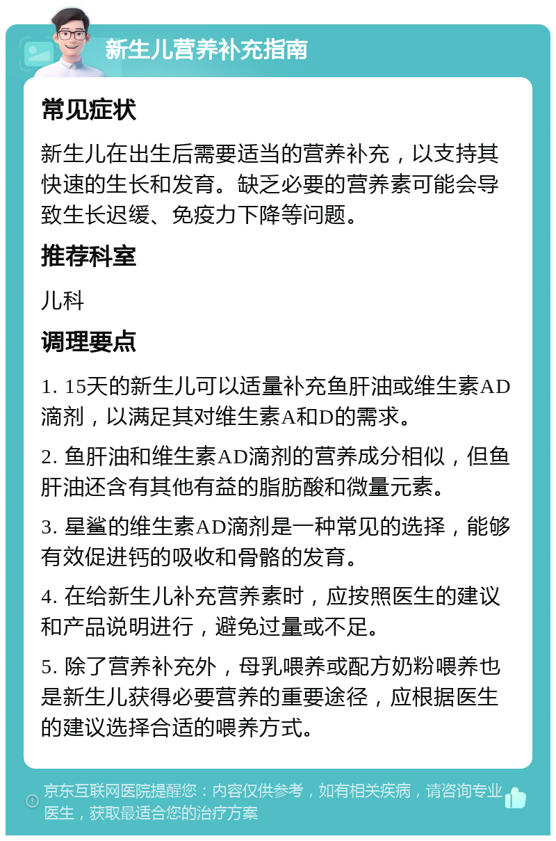 新生儿营养补充指南 常见症状 新生儿在出生后需要适当的营养补充，以支持其快速的生长和发育。缺乏必要的营养素可能会导致生长迟缓、免疫力下降等问题。 推荐科室 儿科 调理要点 1. 15天的新生儿可以适量补充鱼肝油或维生素AD滴剂，以满足其对维生素A和D的需求。 2. 鱼肝油和维生素AD滴剂的营养成分相似，但鱼肝油还含有其他有益的脂肪酸和微量元素。 3. 星鲨的维生素AD滴剂是一种常见的选择，能够有效促进钙的吸收和骨骼的发育。 4. 在给新生儿补充营养素时，应按照医生的建议和产品说明进行，避免过量或不足。 5. 除了营养补充外，母乳喂养或配方奶粉喂养也是新生儿获得必要营养的重要途径，应根据医生的建议选择合适的喂养方式。