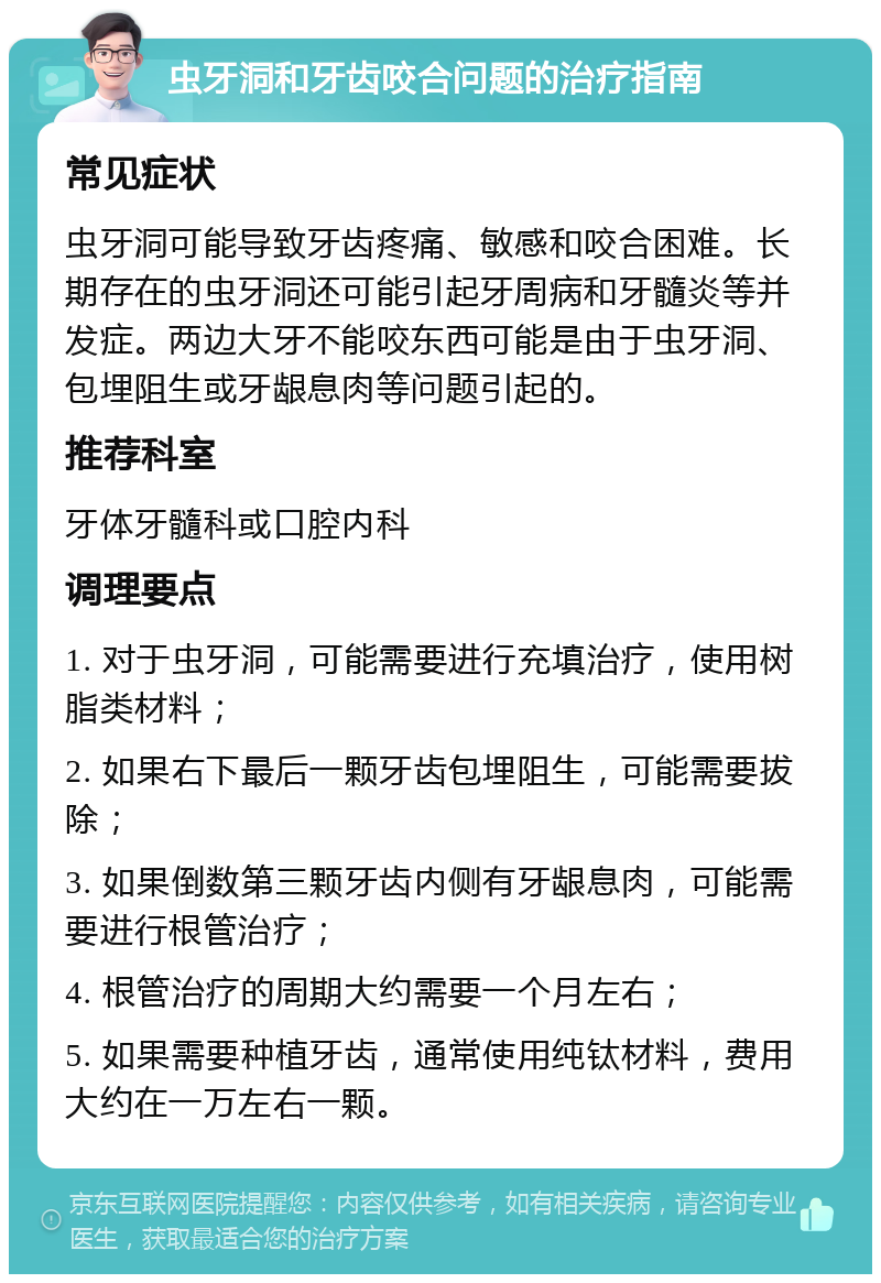 虫牙洞和牙齿咬合问题的治疗指南 常见症状 虫牙洞可能导致牙齿疼痛、敏感和咬合困难。长期存在的虫牙洞还可能引起牙周病和牙髓炎等并发症。两边大牙不能咬东西可能是由于虫牙洞、包埋阻生或牙龈息肉等问题引起的。 推荐科室 牙体牙髓科或口腔内科 调理要点 1. 对于虫牙洞，可能需要进行充填治疗，使用树脂类材料； 2. 如果右下最后一颗牙齿包埋阻生，可能需要拔除； 3. 如果倒数第三颗牙齿内侧有牙龈息肉，可能需要进行根管治疗； 4. 根管治疗的周期大约需要一个月左右； 5. 如果需要种植牙齿，通常使用纯钛材料，费用大约在一万左右一颗。