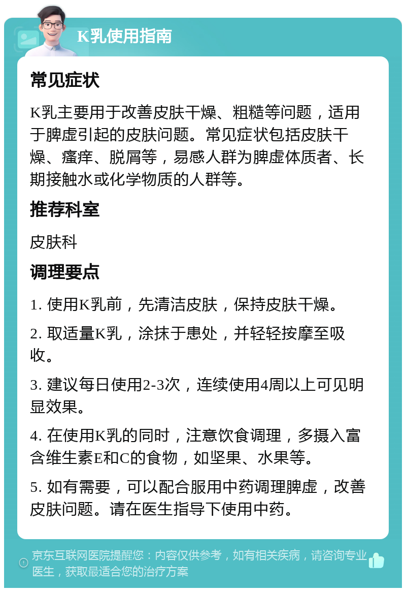 K乳使用指南 常见症状 K乳主要用于改善皮肤干燥、粗糙等问题，适用于脾虚引起的皮肤问题。常见症状包括皮肤干燥、瘙痒、脱屑等，易感人群为脾虚体质者、长期接触水或化学物质的人群等。 推荐科室 皮肤科 调理要点 1. 使用K乳前，先清洁皮肤，保持皮肤干燥。 2. 取适量K乳，涂抹于患处，并轻轻按摩至吸收。 3. 建议每日使用2-3次，连续使用4周以上可见明显效果。 4. 在使用K乳的同时，注意饮食调理，多摄入富含维生素E和C的食物，如坚果、水果等。 5. 如有需要，可以配合服用中药调理脾虚，改善皮肤问题。请在医生指导下使用中药。