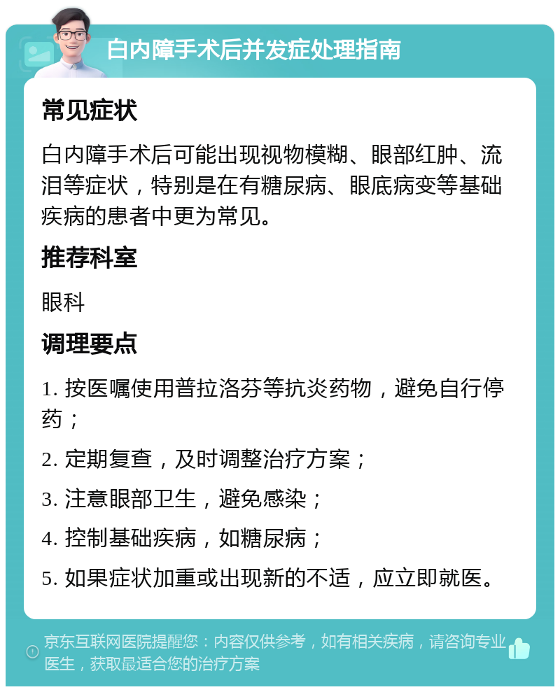 白内障手术后并发症处理指南 常见症状 白内障手术后可能出现视物模糊、眼部红肿、流泪等症状，特别是在有糖尿病、眼底病变等基础疾病的患者中更为常见。 推荐科室 眼科 调理要点 1. 按医嘱使用普拉洛芬等抗炎药物，避免自行停药； 2. 定期复查，及时调整治疗方案； 3. 注意眼部卫生，避免感染； 4. 控制基础疾病，如糖尿病； 5. 如果症状加重或出现新的不适，应立即就医。