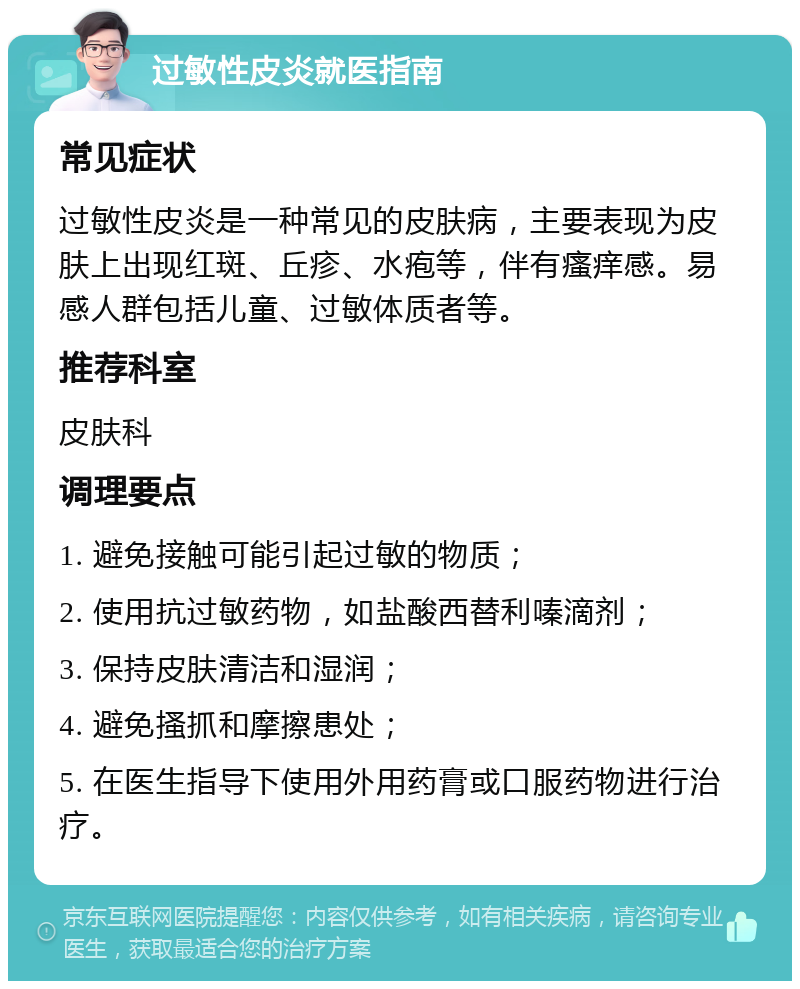 过敏性皮炎就医指南 常见症状 过敏性皮炎是一种常见的皮肤病，主要表现为皮肤上出现红斑、丘疹、水疱等，伴有瘙痒感。易感人群包括儿童、过敏体质者等。 推荐科室 皮肤科 调理要点 1. 避免接触可能引起过敏的物质； 2. 使用抗过敏药物，如盐酸西替利嗪滴剂； 3. 保持皮肤清洁和湿润； 4. 避免搔抓和摩擦患处； 5. 在医生指导下使用外用药膏或口服药物进行治疗。