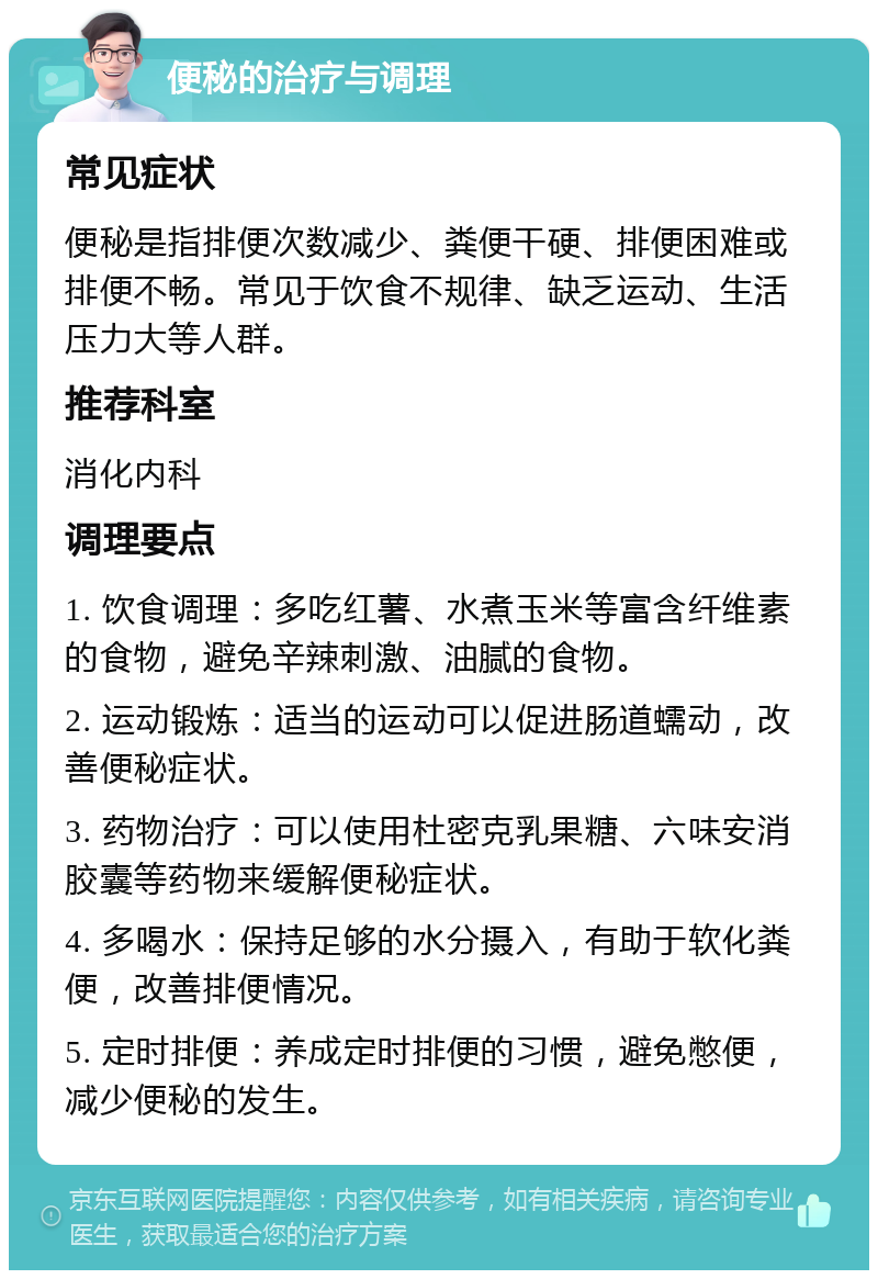 便秘的治疗与调理 常见症状 便秘是指排便次数减少、粪便干硬、排便困难或排便不畅。常见于饮食不规律、缺乏运动、生活压力大等人群。 推荐科室 消化内科 调理要点 1. 饮食调理：多吃红薯、水煮玉米等富含纤维素的食物，避免辛辣刺激、油腻的食物。 2. 运动锻炼：适当的运动可以促进肠道蠕动，改善便秘症状。 3. 药物治疗：可以使用杜密克乳果糖、六味安消胶囊等药物来缓解便秘症状。 4. 多喝水：保持足够的水分摄入，有助于软化粪便，改善排便情况。 5. 定时排便：养成定时排便的习惯，避免憋便，减少便秘的发生。