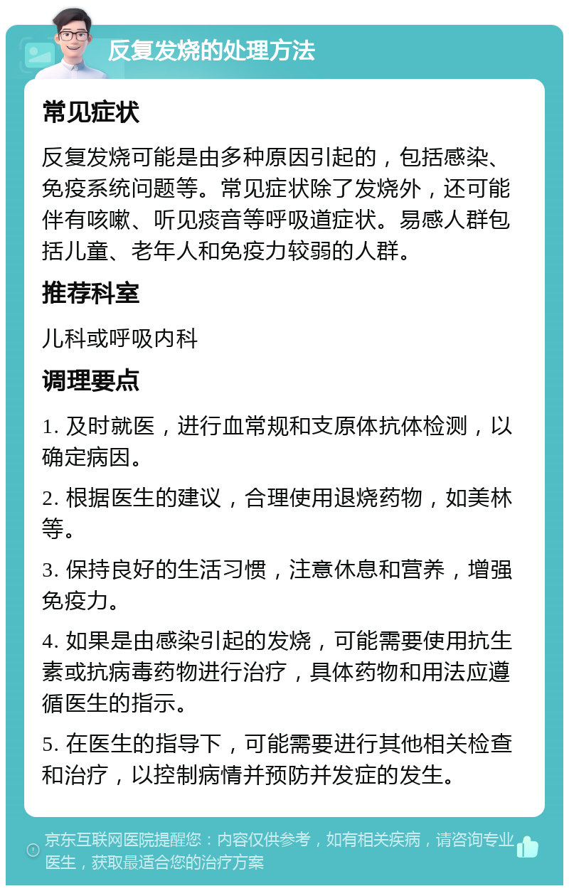 反复发烧的处理方法 常见症状 反复发烧可能是由多种原因引起的，包括感染、免疫系统问题等。常见症状除了发烧外，还可能伴有咳嗽、听见痰音等呼吸道症状。易感人群包括儿童、老年人和免疫力较弱的人群。 推荐科室 儿科或呼吸内科 调理要点 1. 及时就医，进行血常规和支原体抗体检测，以确定病因。 2. 根据医生的建议，合理使用退烧药物，如美林等。 3. 保持良好的生活习惯，注意休息和营养，增强免疫力。 4. 如果是由感染引起的发烧，可能需要使用抗生素或抗病毒药物进行治疗，具体药物和用法应遵循医生的指示。 5. 在医生的指导下，可能需要进行其他相关检查和治疗，以控制病情并预防并发症的发生。