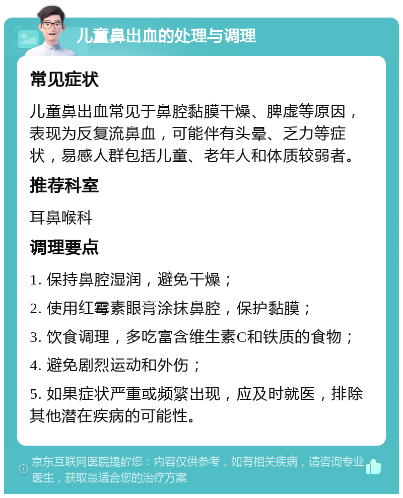 儿童鼻出血的处理与调理 常见症状 儿童鼻出血常见于鼻腔黏膜干燥、脾虚等原因，表现为反复流鼻血，可能伴有头晕、乏力等症状，易感人群包括儿童、老年人和体质较弱者。 推荐科室 耳鼻喉科 调理要点 1. 保持鼻腔湿润，避免干燥； 2. 使用红霉素眼膏涂抹鼻腔，保护黏膜； 3. 饮食调理，多吃富含维生素C和铁质的食物； 4. 避免剧烈运动和外伤； 5. 如果症状严重或频繁出现，应及时就医，排除其他潜在疾病的可能性。