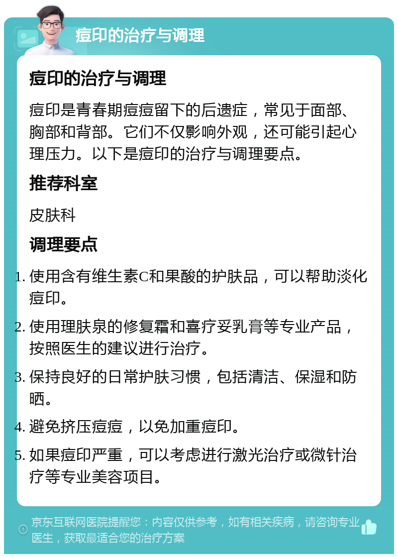 痘印的治疗与调理 痘印的治疗与调理 痘印是青春期痘痘留下的后遗症，常见于面部、胸部和背部。它们不仅影响外观，还可能引起心理压力。以下是痘印的治疗与调理要点。 推荐科室 皮肤科 调理要点 使用含有维生素C和果酸的护肤品，可以帮助淡化痘印。 使用理肤泉的修复霜和喜疗妥乳膏等专业产品，按照医生的建议进行治疗。 保持良好的日常护肤习惯，包括清洁、保湿和防晒。 避免挤压痘痘，以免加重痘印。 如果痘印严重，可以考虑进行激光治疗或微针治疗等专业美容项目。