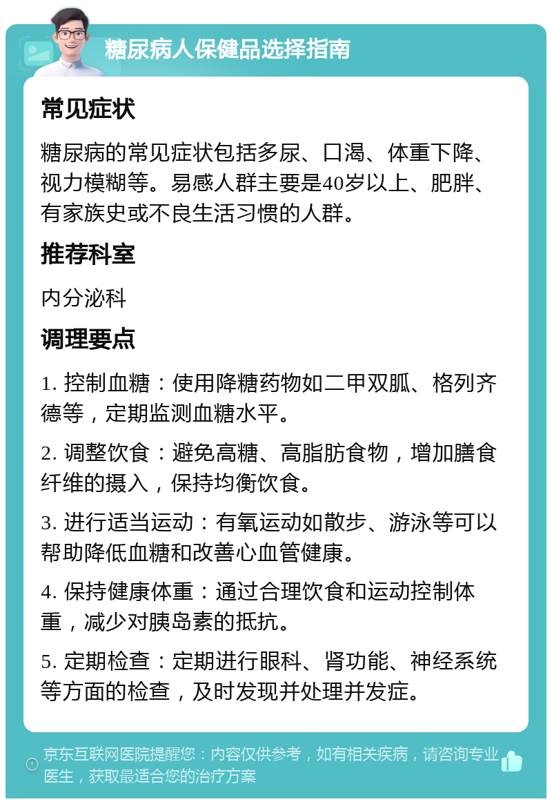 糖尿病人保健品选择指南 常见症状 糖尿病的常见症状包括多尿、口渴、体重下降、视力模糊等。易感人群主要是40岁以上、肥胖、有家族史或不良生活习惯的人群。 推荐科室 内分泌科 调理要点 1. 控制血糖：使用降糖药物如二甲双胍、格列齐德等，定期监测血糖水平。 2. 调整饮食：避免高糖、高脂肪食物，增加膳食纤维的摄入，保持均衡饮食。 3. 进行适当运动：有氧运动如散步、游泳等可以帮助降低血糖和改善心血管健康。 4. 保持健康体重：通过合理饮食和运动控制体重，减少对胰岛素的抵抗。 5. 定期检查：定期进行眼科、肾功能、神经系统等方面的检查，及时发现并处理并发症。