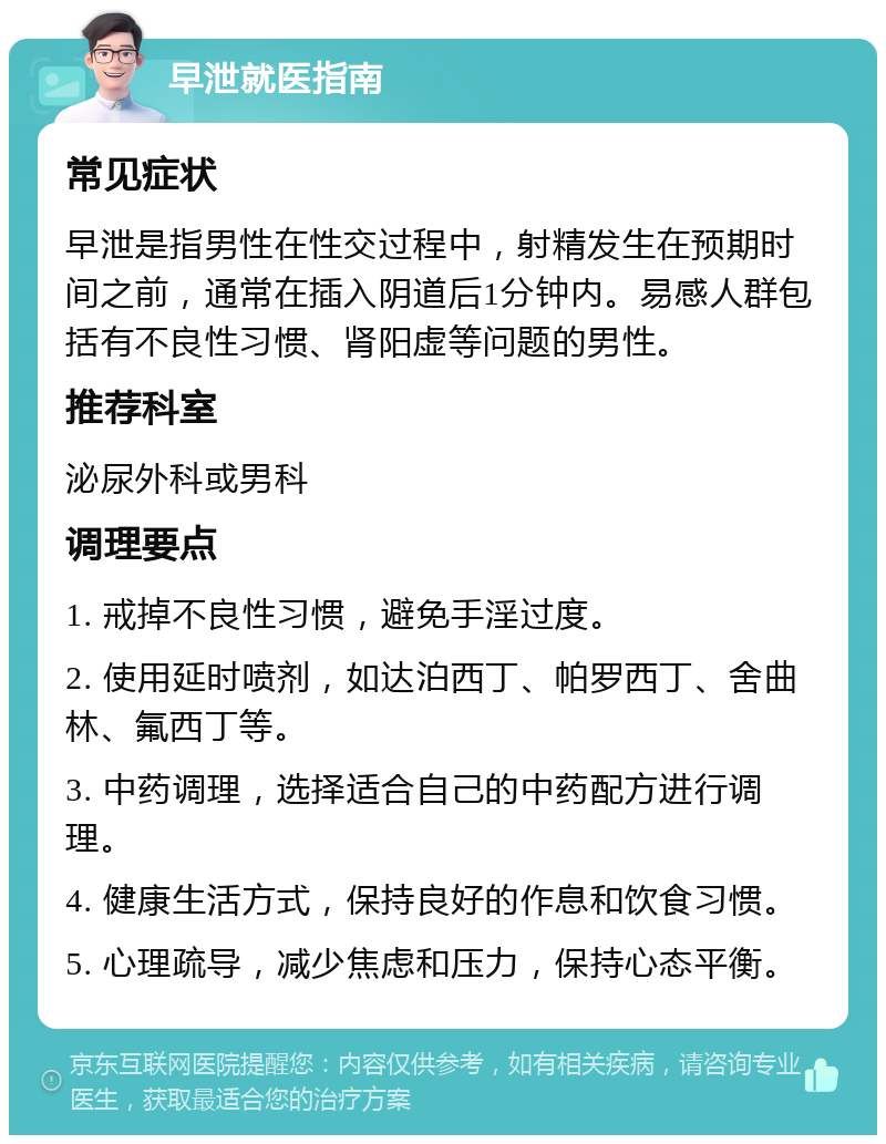 早泄就医指南 常见症状 早泄是指男性在性交过程中，射精发生在预期时间之前，通常在插入阴道后1分钟内。易感人群包括有不良性习惯、肾阳虚等问题的男性。 推荐科室 泌尿外科或男科 调理要点 1. 戒掉不良性习惯，避免手淫过度。 2. 使用延时喷剂，如达泊西丁、帕罗西丁、舍曲林、氟西丁等。 3. 中药调理，选择适合自己的中药配方进行调理。 4. 健康生活方式，保持良好的作息和饮食习惯。 5. 心理疏导，减少焦虑和压力，保持心态平衡。