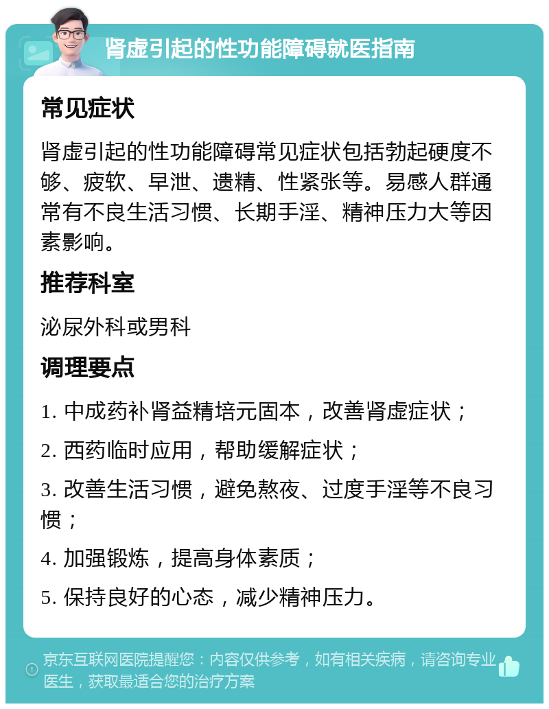 肾虚引起的性功能障碍就医指南 常见症状 肾虚引起的性功能障碍常见症状包括勃起硬度不够、疲软、早泄、遗精、性紧张等。易感人群通常有不良生活习惯、长期手淫、精神压力大等因素影响。 推荐科室 泌尿外科或男科 调理要点 1. 中成药补肾益精培元固本，改善肾虚症状； 2. 西药临时应用，帮助缓解症状； 3. 改善生活习惯，避免熬夜、过度手淫等不良习惯； 4. 加强锻炼，提高身体素质； 5. 保持良好的心态，减少精神压力。