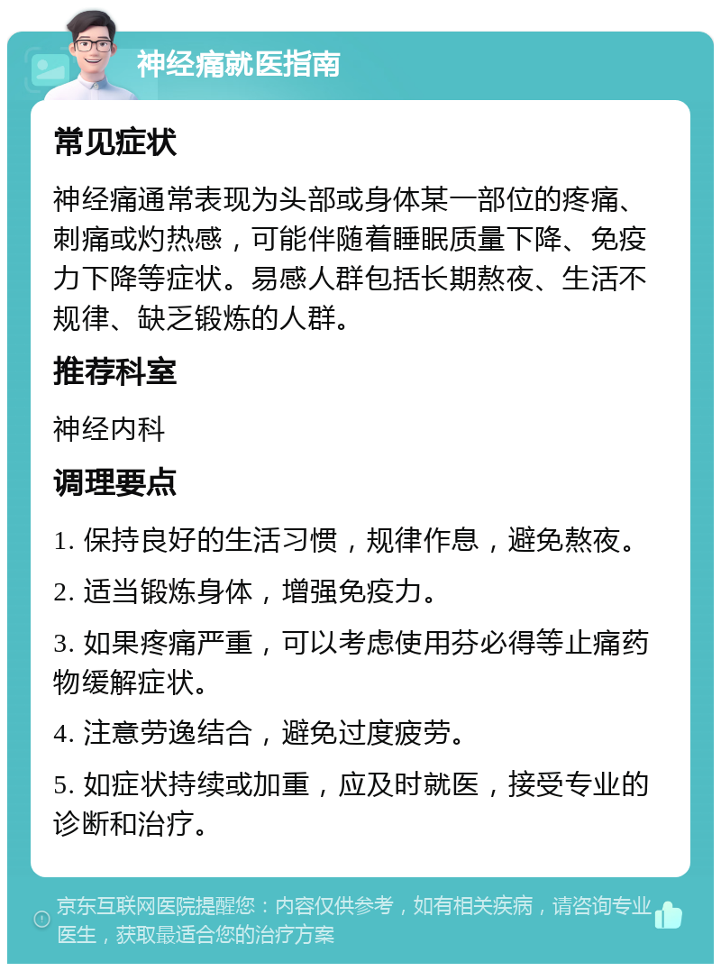 神经痛就医指南 常见症状 神经痛通常表现为头部或身体某一部位的疼痛、刺痛或灼热感，可能伴随着睡眠质量下降、免疫力下降等症状。易感人群包括长期熬夜、生活不规律、缺乏锻炼的人群。 推荐科室 神经内科 调理要点 1. 保持良好的生活习惯，规律作息，避免熬夜。 2. 适当锻炼身体，增强免疫力。 3. 如果疼痛严重，可以考虑使用芬必得等止痛药物缓解症状。 4. 注意劳逸结合，避免过度疲劳。 5. 如症状持续或加重，应及时就医，接受专业的诊断和治疗。