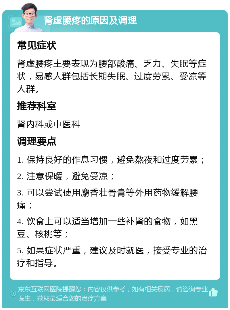 肾虚腰疼的原因及调理 常见症状 肾虚腰疼主要表现为腰部酸痛、乏力、失眠等症状，易感人群包括长期失眠、过度劳累、受凉等人群。 推荐科室 肾内科或中医科 调理要点 1. 保持良好的作息习惯，避免熬夜和过度劳累； 2. 注意保暖，避免受凉； 3. 可以尝试使用麝香壮骨膏等外用药物缓解腰痛； 4. 饮食上可以适当增加一些补肾的食物，如黑豆、核桃等； 5. 如果症状严重，建议及时就医，接受专业的治疗和指导。