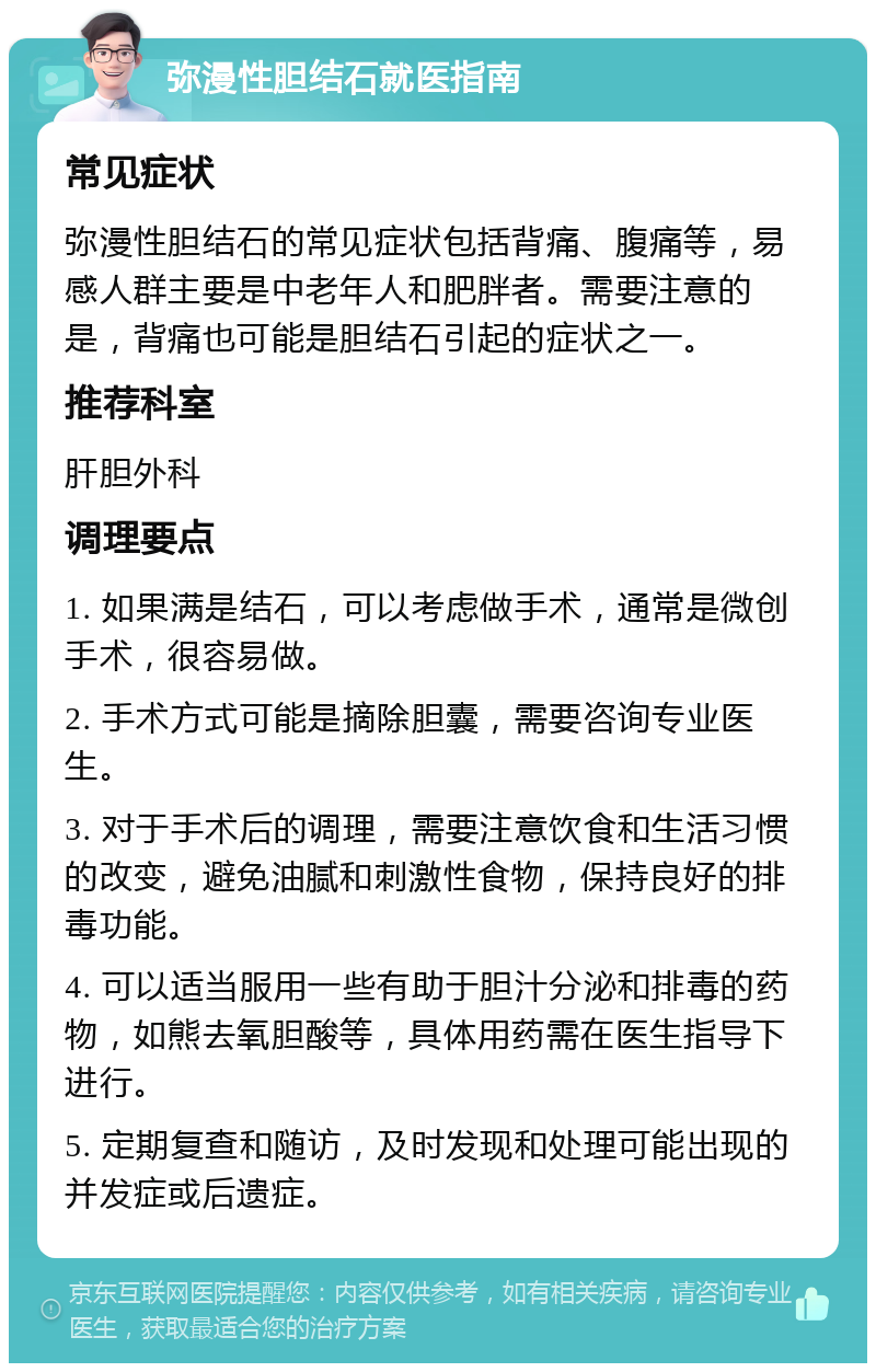 弥漫性胆结石就医指南 常见症状 弥漫性胆结石的常见症状包括背痛、腹痛等，易感人群主要是中老年人和肥胖者。需要注意的是，背痛也可能是胆结石引起的症状之一。 推荐科室 肝胆外科 调理要点 1. 如果满是结石，可以考虑做手术，通常是微创手术，很容易做。 2. 手术方式可能是摘除胆囊，需要咨询专业医生。 3. 对于手术后的调理，需要注意饮食和生活习惯的改变，避免油腻和刺激性食物，保持良好的排毒功能。 4. 可以适当服用一些有助于胆汁分泌和排毒的药物，如熊去氧胆酸等，具体用药需在医生指导下进行。 5. 定期复查和随访，及时发现和处理可能出现的并发症或后遗症。