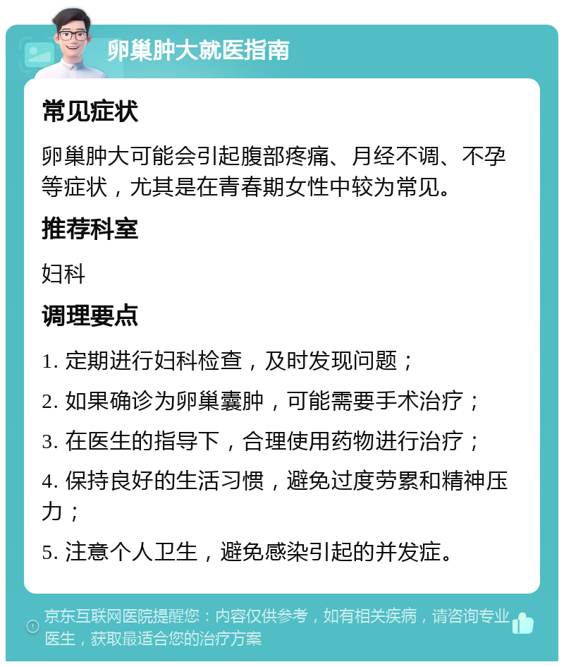 卵巢肿大就医指南 常见症状 卵巢肿大可能会引起腹部疼痛、月经不调、不孕等症状，尤其是在青春期女性中较为常见。 推荐科室 妇科 调理要点 1. 定期进行妇科检查，及时发现问题； 2. 如果确诊为卵巢囊肿，可能需要手术治疗； 3. 在医生的指导下，合理使用药物进行治疗； 4. 保持良好的生活习惯，避免过度劳累和精神压力； 5. 注意个人卫生，避免感染引起的并发症。