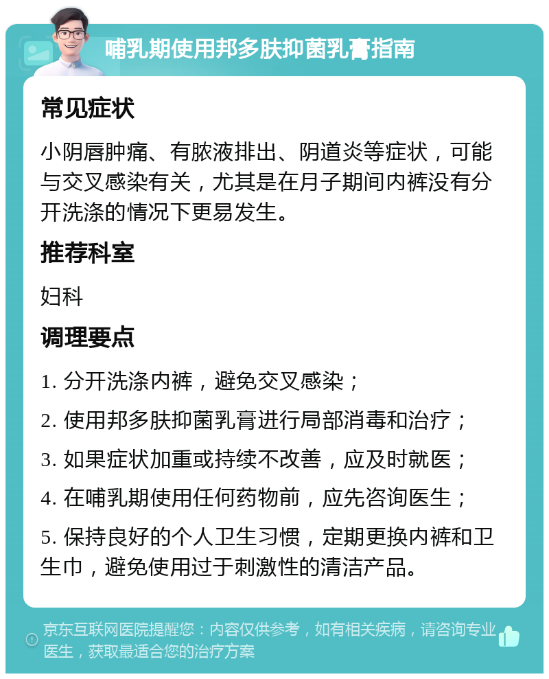 哺乳期使用邦多肤抑菌乳膏指南 常见症状 小阴唇肿痛、有脓液排出、阴道炎等症状，可能与交叉感染有关，尤其是在月子期间内裤没有分开洗涤的情况下更易发生。 推荐科室 妇科 调理要点 1. 分开洗涤内裤，避免交叉感染； 2. 使用邦多肤抑菌乳膏进行局部消毒和治疗； 3. 如果症状加重或持续不改善，应及时就医； 4. 在哺乳期使用任何药物前，应先咨询医生； 5. 保持良好的个人卫生习惯，定期更换内裤和卫生巾，避免使用过于刺激性的清洁产品。