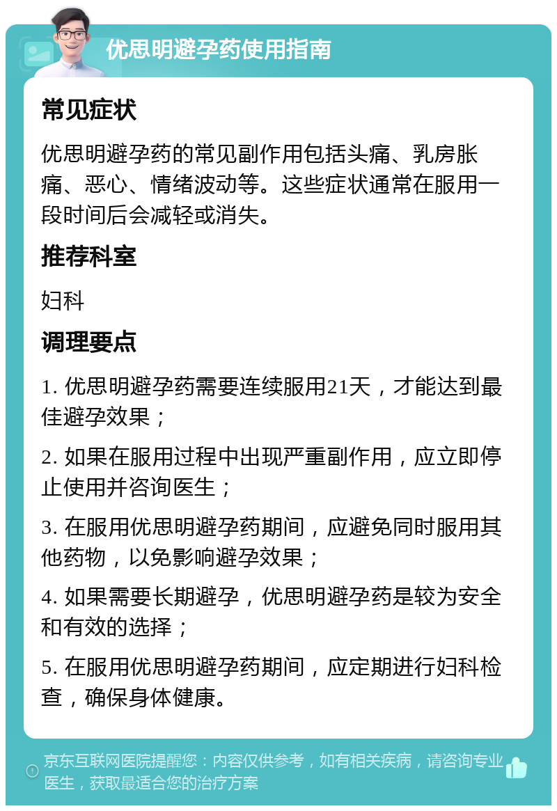 优思明避孕药使用指南 常见症状 优思明避孕药的常见副作用包括头痛、乳房胀痛、恶心、情绪波动等。这些症状通常在服用一段时间后会减轻或消失。 推荐科室 妇科 调理要点 1. 优思明避孕药需要连续服用21天，才能达到最佳避孕效果； 2. 如果在服用过程中出现严重副作用，应立即停止使用并咨询医生； 3. 在服用优思明避孕药期间，应避免同时服用其他药物，以免影响避孕效果； 4. 如果需要长期避孕，优思明避孕药是较为安全和有效的选择； 5. 在服用优思明避孕药期间，应定期进行妇科检查，确保身体健康。