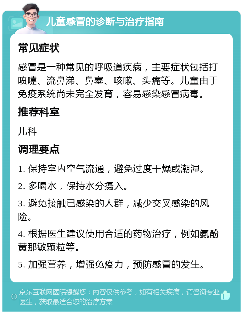 儿童感冒的诊断与治疗指南 常见症状 感冒是一种常见的呼吸道疾病，主要症状包括打喷嚏、流鼻涕、鼻塞、咳嗽、头痛等。儿童由于免疫系统尚未完全发育，容易感染感冒病毒。 推荐科室 儿科 调理要点 1. 保持室内空气流通，避免过度干燥或潮湿。 2. 多喝水，保持水分摄入。 3. 避免接触已感染的人群，减少交叉感染的风险。 4. 根据医生建议使用合适的药物治疗，例如氨酚黄那敏颗粒等。 5. 加强营养，增强免疫力，预防感冒的发生。