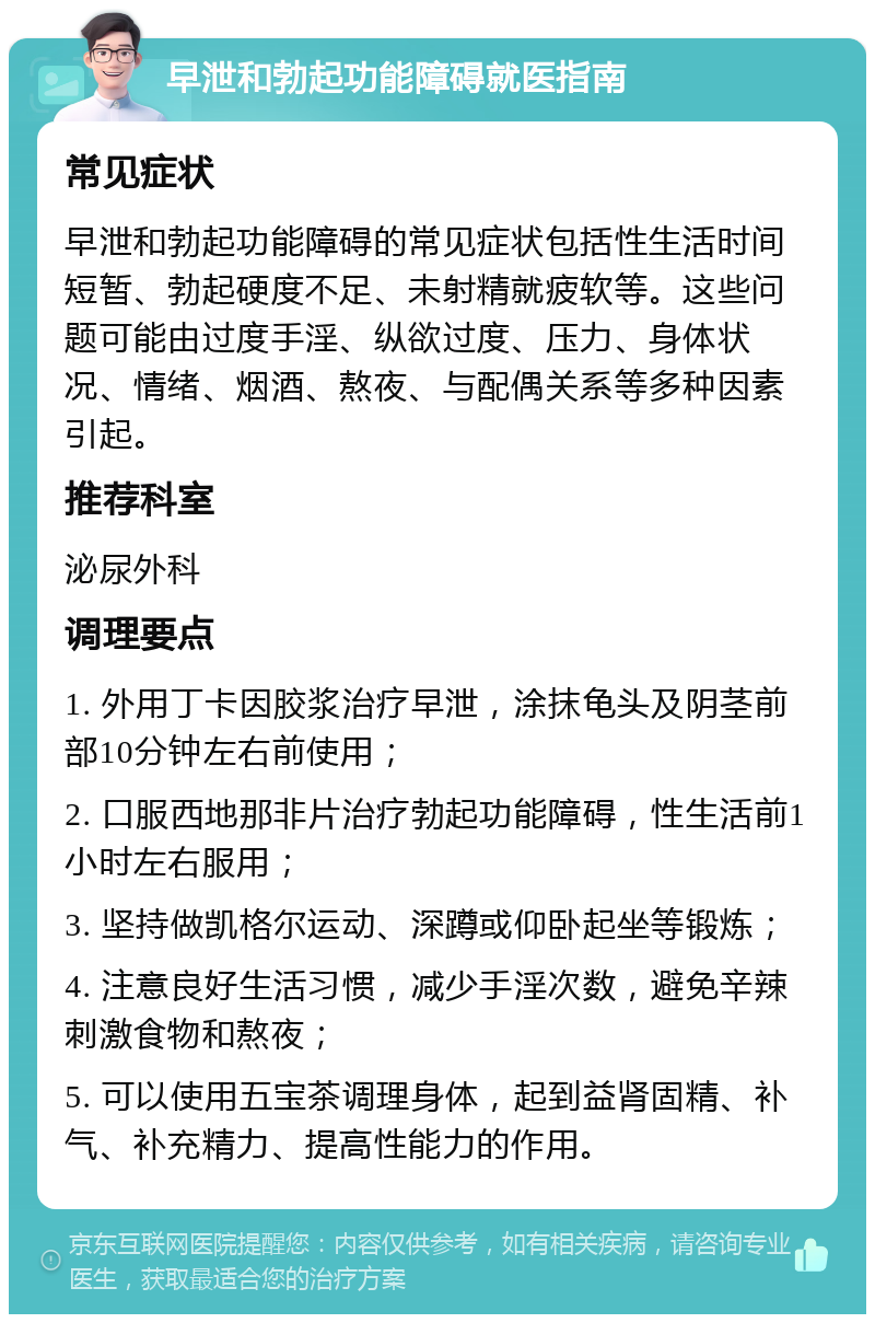 早泄和勃起功能障碍就医指南 常见症状 早泄和勃起功能障碍的常见症状包括性生活时间短暂、勃起硬度不足、未射精就疲软等。这些问题可能由过度手淫、纵欲过度、压力、身体状况、情绪、烟酒、熬夜、与配偶关系等多种因素引起。 推荐科室 泌尿外科 调理要点 1. 外用丁卡因胶浆治疗早泄，涂抹龟头及阴茎前部10分钟左右前使用； 2. 口服西地那非片治疗勃起功能障碍，性生活前1小时左右服用； 3. 坚持做凯格尔运动、深蹲或仰卧起坐等锻炼； 4. 注意良好生活习惯，减少手淫次数，避免辛辣刺激食物和熬夜； 5. 可以使用五宝茶调理身体，起到益肾固精、补气、补充精力、提高性能力的作用。