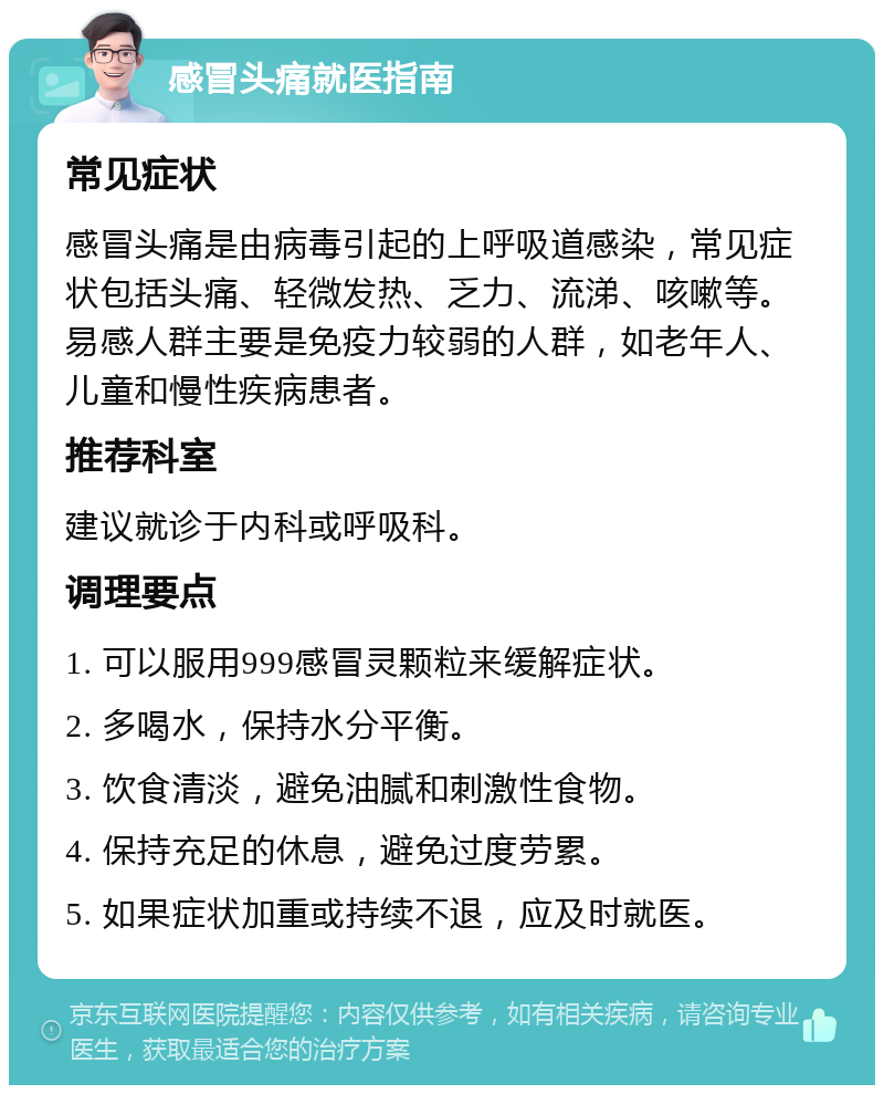 感冒头痛就医指南 常见症状 感冒头痛是由病毒引起的上呼吸道感染，常见症状包括头痛、轻微发热、乏力、流涕、咳嗽等。易感人群主要是免疫力较弱的人群，如老年人、儿童和慢性疾病患者。 推荐科室 建议就诊于内科或呼吸科。 调理要点 1. 可以服用999感冒灵颗粒来缓解症状。 2. 多喝水，保持水分平衡。 3. 饮食清淡，避免油腻和刺激性食物。 4. 保持充足的休息，避免过度劳累。 5. 如果症状加重或持续不退，应及时就医。