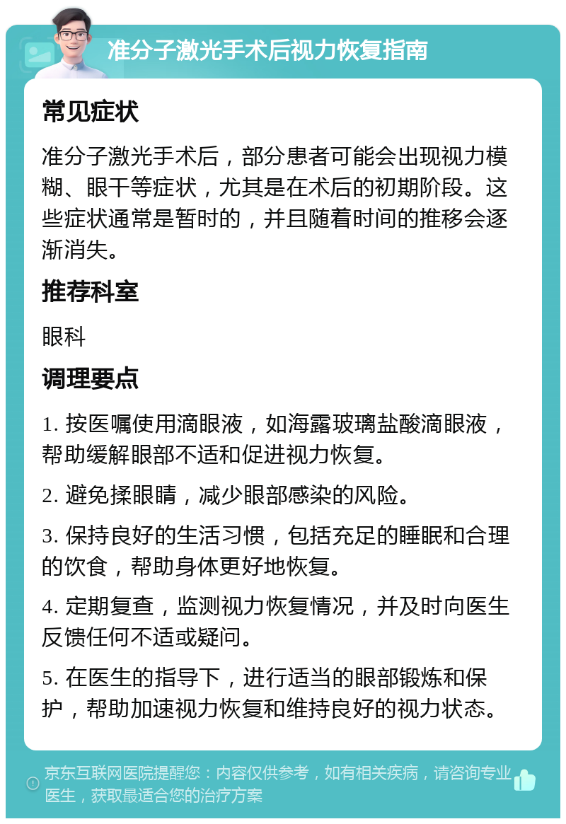 准分子激光手术后视力恢复指南 常见症状 准分子激光手术后，部分患者可能会出现视力模糊、眼干等症状，尤其是在术后的初期阶段。这些症状通常是暂时的，并且随着时间的推移会逐渐消失。 推荐科室 眼科 调理要点 1. 按医嘱使用滴眼液，如海露玻璃盐酸滴眼液，帮助缓解眼部不适和促进视力恢复。 2. 避免揉眼睛，减少眼部感染的风险。 3. 保持良好的生活习惯，包括充足的睡眠和合理的饮食，帮助身体更好地恢复。 4. 定期复查，监测视力恢复情况，并及时向医生反馈任何不适或疑问。 5. 在医生的指导下，进行适当的眼部锻炼和保护，帮助加速视力恢复和维持良好的视力状态。