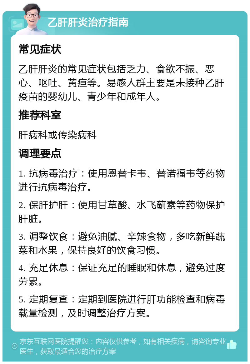 乙肝肝炎治疗指南 常见症状 乙肝肝炎的常见症状包括乏力、食欲不振、恶心、呕吐、黄疸等。易感人群主要是未接种乙肝疫苗的婴幼儿、青少年和成年人。 推荐科室 肝病科或传染病科 调理要点 1. 抗病毒治疗：使用恩替卡韦、替诺福韦等药物进行抗病毒治疗。 2. 保肝护肝：使用甘草酸、水飞蓟素等药物保护肝脏。 3. 调整饮食：避免油腻、辛辣食物，多吃新鲜蔬菜和水果，保持良好的饮食习惯。 4. 充足休息：保证充足的睡眠和休息，避免过度劳累。 5. 定期复查：定期到医院进行肝功能检查和病毒载量检测，及时调整治疗方案。