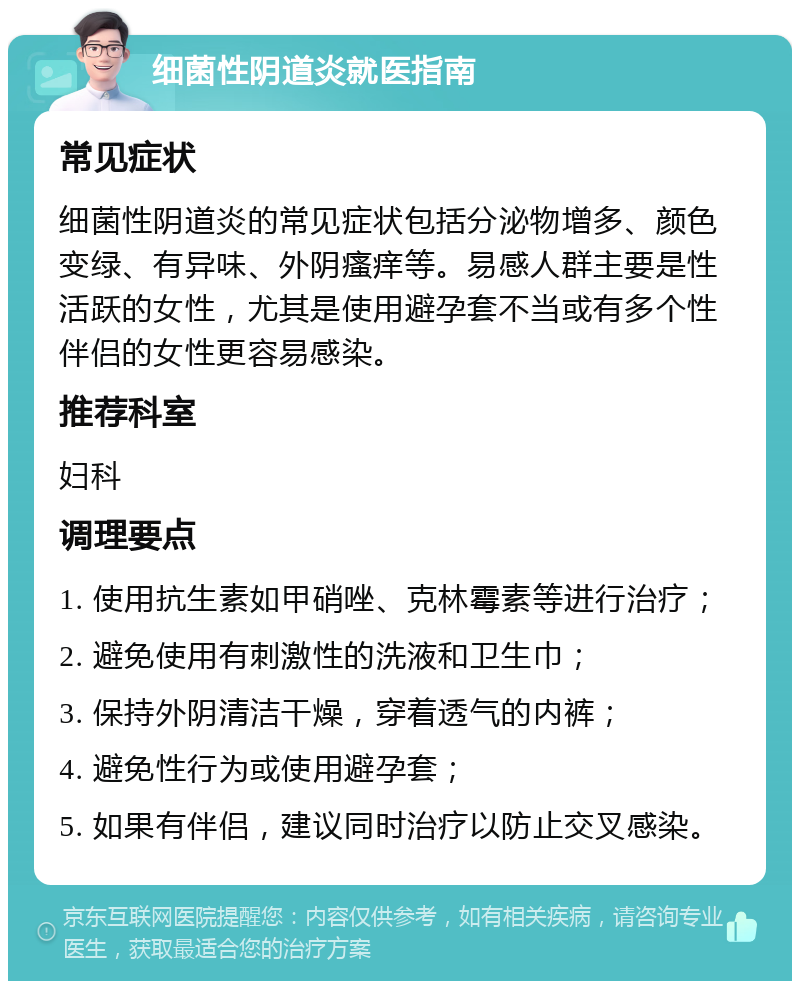 细菌性阴道炎就医指南 常见症状 细菌性阴道炎的常见症状包括分泌物增多、颜色变绿、有异味、外阴瘙痒等。易感人群主要是性活跃的女性，尤其是使用避孕套不当或有多个性伴侣的女性更容易感染。 推荐科室 妇科 调理要点 1. 使用抗生素如甲硝唑、克林霉素等进行治疗； 2. 避免使用有刺激性的洗液和卫生巾； 3. 保持外阴清洁干燥，穿着透气的内裤； 4. 避免性行为或使用避孕套； 5. 如果有伴侣，建议同时治疗以防止交叉感染。