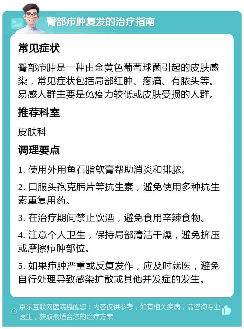 臀部疖肿复发的治疗指南 常见症状 臀部疖肿是一种由金黄色葡萄球菌引起的皮肤感染，常见症状包括局部红肿、疼痛、有脓头等。易感人群主要是免疫力较低或皮肤受损的人群。 推荐科室 皮肤科 调理要点 1. 使用外用鱼石脂软膏帮助消炎和排脓。 2. 口服头孢克肟片等抗生素，避免使用多种抗生素重复用药。 3. 在治疗期间禁止饮酒，避免食用辛辣食物。 4. 注意个人卫生，保持局部清洁干燥，避免挤压或摩擦疖肿部位。 5. 如果疖肿严重或反复发作，应及时就医，避免自行处理导致感染扩散或其他并发症的发生。