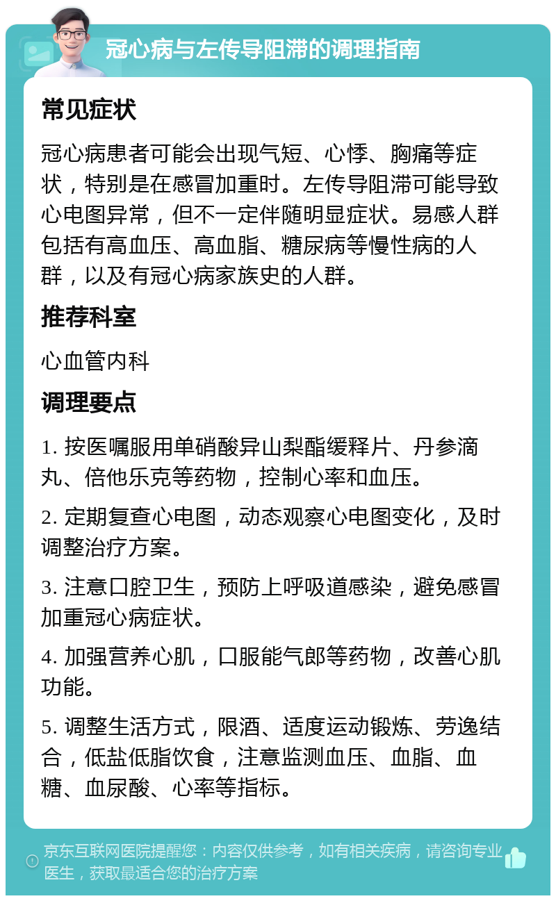 冠心病与左传导阻滞的调理指南 常见症状 冠心病患者可能会出现气短、心悸、胸痛等症状，特别是在感冒加重时。左传导阻滞可能导致心电图异常，但不一定伴随明显症状。易感人群包括有高血压、高血脂、糖尿病等慢性病的人群，以及有冠心病家族史的人群。 推荐科室 心血管内科 调理要点 1. 按医嘱服用单硝酸异山梨酯缓释片、丹参滴丸、倍他乐克等药物，控制心率和血压。 2. 定期复查心电图，动态观察心电图变化，及时调整治疗方案。 3. 注意口腔卫生，预防上呼吸道感染，避免感冒加重冠心病症状。 4. 加强营养心肌，口服能气郎等药物，改善心肌功能。 5. 调整生活方式，限酒、适度运动锻炼、劳逸结合，低盐低脂饮食，注意监测血压、血脂、血糖、血尿酸、心率等指标。