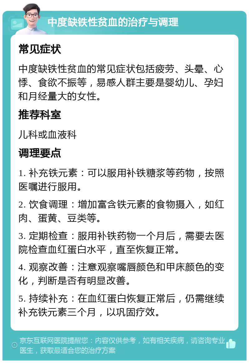 中度缺铁性贫血的治疗与调理 常见症状 中度缺铁性贫血的常见症状包括疲劳、头晕、心悸、食欲不振等，易感人群主要是婴幼儿、孕妇和月经量大的女性。 推荐科室 儿科或血液科 调理要点 1. 补充铁元素：可以服用补铁糖浆等药物，按照医嘱进行服用。 2. 饮食调理：增加富含铁元素的食物摄入，如红肉、蛋黄、豆类等。 3. 定期检查：服用补铁药物一个月后，需要去医院检查血红蛋白水平，直至恢复正常。 4. 观察改善：注意观察嘴唇颜色和甲床颜色的变化，判断是否有明显改善。 5. 持续补充：在血红蛋白恢复正常后，仍需继续补充铁元素三个月，以巩固疗效。