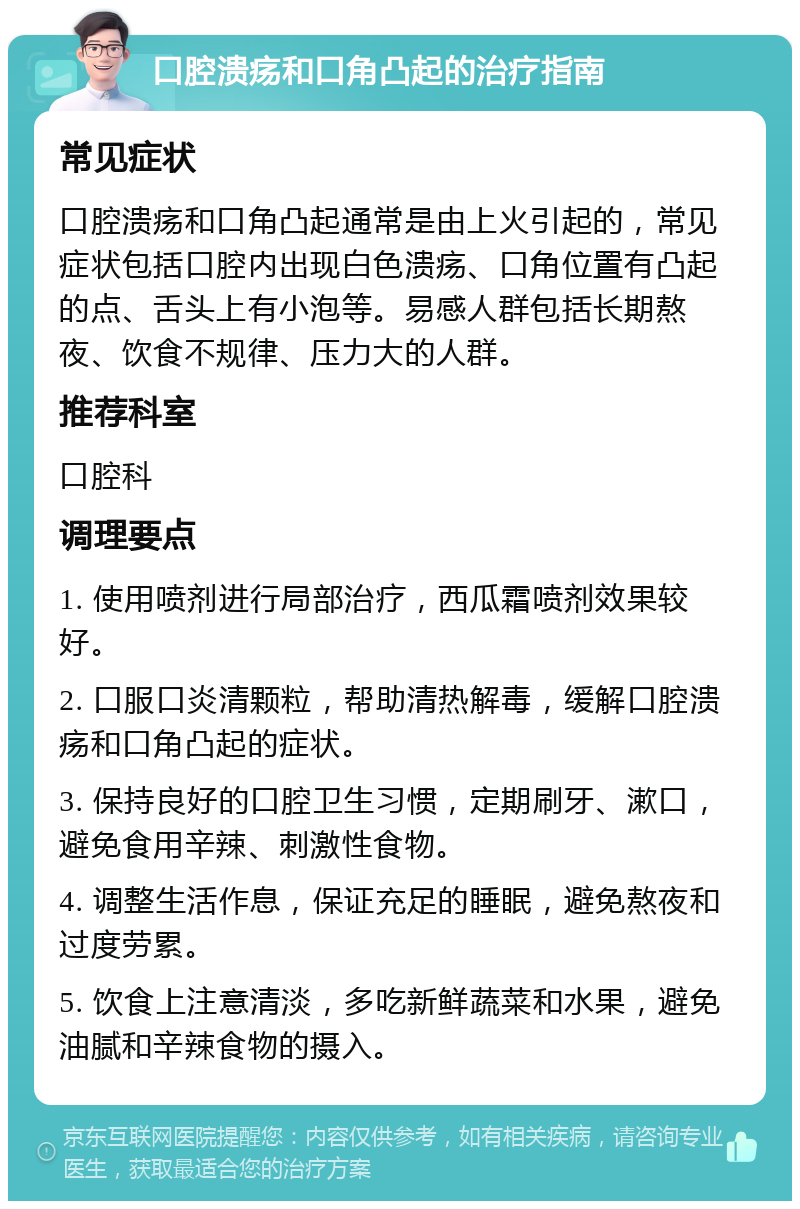 口腔溃疡和口角凸起的治疗指南 常见症状 口腔溃疡和口角凸起通常是由上火引起的，常见症状包括口腔内出现白色溃疡、口角位置有凸起的点、舌头上有小泡等。易感人群包括长期熬夜、饮食不规律、压力大的人群。 推荐科室 口腔科 调理要点 1. 使用喷剂进行局部治疗，西瓜霜喷剂效果较好。 2. 口服口炎清颗粒，帮助清热解毒，缓解口腔溃疡和口角凸起的症状。 3. 保持良好的口腔卫生习惯，定期刷牙、漱口，避免食用辛辣、刺激性食物。 4. 调整生活作息，保证充足的睡眠，避免熬夜和过度劳累。 5. 饮食上注意清淡，多吃新鲜蔬菜和水果，避免油腻和辛辣食物的摄入。