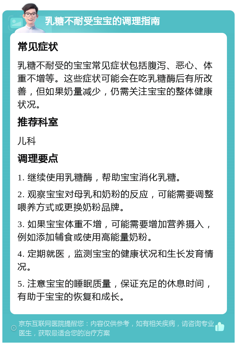 乳糖不耐受宝宝的调理指南 常见症状 乳糖不耐受的宝宝常见症状包括腹泻、恶心、体重不增等。这些症状可能会在吃乳糖酶后有所改善，但如果奶量减少，仍需关注宝宝的整体健康状况。 推荐科室 儿科 调理要点 1. 继续使用乳糖酶，帮助宝宝消化乳糖。 2. 观察宝宝对母乳和奶粉的反应，可能需要调整喂养方式或更换奶粉品牌。 3. 如果宝宝体重不增，可能需要增加营养摄入，例如添加辅食或使用高能量奶粉。 4. 定期就医，监测宝宝的健康状况和生长发育情况。 5. 注意宝宝的睡眠质量，保证充足的休息时间，有助于宝宝的恢复和成长。