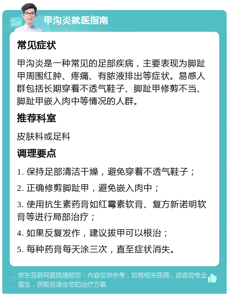 甲沟炎就医指南 常见症状 甲沟炎是一种常见的足部疾病，主要表现为脚趾甲周围红肿、疼痛、有脓液排出等症状。易感人群包括长期穿着不透气鞋子、脚趾甲修剪不当、脚趾甲嵌入肉中等情况的人群。 推荐科室 皮肤科或足科 调理要点 1. 保持足部清洁干燥，避免穿着不透气鞋子； 2. 正确修剪脚趾甲，避免嵌入肉中； 3. 使用抗生素药膏如红霉素软膏、复方新诺明软膏等进行局部治疗； 4. 如果反复发作，建议拔甲可以根治； 5. 每种药膏每天涂三次，直至症状消失。