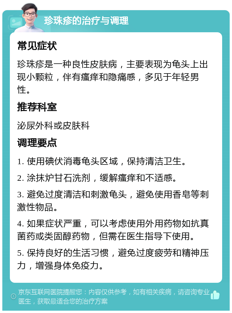 珍珠疹的治疗与调理 常见症状 珍珠疹是一种良性皮肤病，主要表现为龟头上出现小颗粒，伴有瘙痒和隐痛感，多见于年轻男性。 推荐科室 泌尿外科或皮肤科 调理要点 1. 使用碘伏消毒龟头区域，保持清洁卫生。 2. 涂抹炉甘石洗剂，缓解瘙痒和不适感。 3. 避免过度清洁和刺激龟头，避免使用香皂等刺激性物品。 4. 如果症状严重，可以考虑使用外用药物如抗真菌药或类固醇药物，但需在医生指导下使用。 5. 保持良好的生活习惯，避免过度疲劳和精神压力，增强身体免疫力。