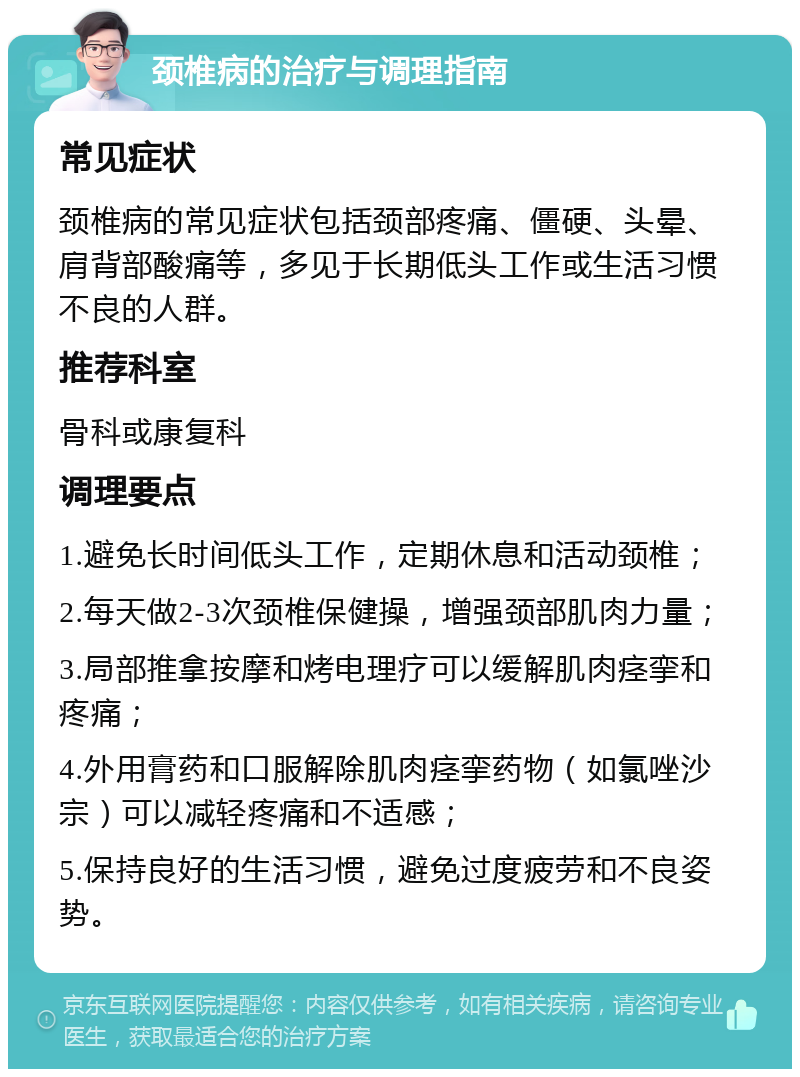 颈椎病的治疗与调理指南 常见症状 颈椎病的常见症状包括颈部疼痛、僵硬、头晕、肩背部酸痛等，多见于长期低头工作或生活习惯不良的人群。 推荐科室 骨科或康复科 调理要点 1.避免长时间低头工作，定期休息和活动颈椎； 2.每天做2-3次颈椎保健操，增强颈部肌肉力量； 3.局部推拿按摩和烤电理疗可以缓解肌肉痉挛和疼痛； 4.外用膏药和口服解除肌肉痉挛药物（如氯唑沙宗）可以减轻疼痛和不适感； 5.保持良好的生活习惯，避免过度疲劳和不良姿势。