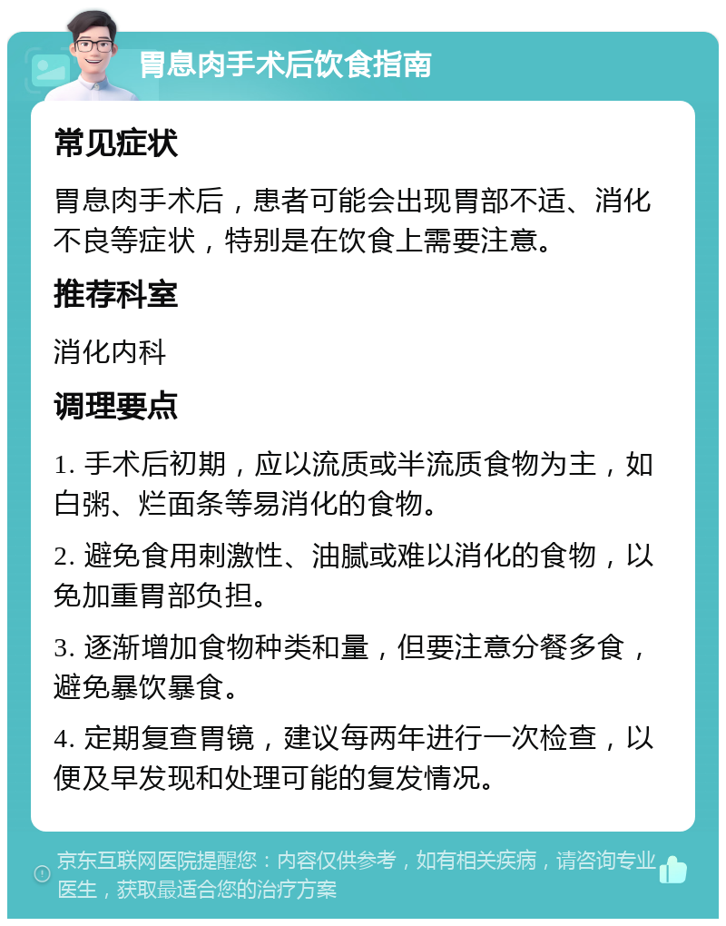 胃息肉手术后饮食指南 常见症状 胃息肉手术后，患者可能会出现胃部不适、消化不良等症状，特别是在饮食上需要注意。 推荐科室 消化内科 调理要点 1. 手术后初期，应以流质或半流质食物为主，如白粥、烂面条等易消化的食物。 2. 避免食用刺激性、油腻或难以消化的食物，以免加重胃部负担。 3. 逐渐增加食物种类和量，但要注意分餐多食，避免暴饮暴食。 4. 定期复查胃镜，建议每两年进行一次检查，以便及早发现和处理可能的复发情况。