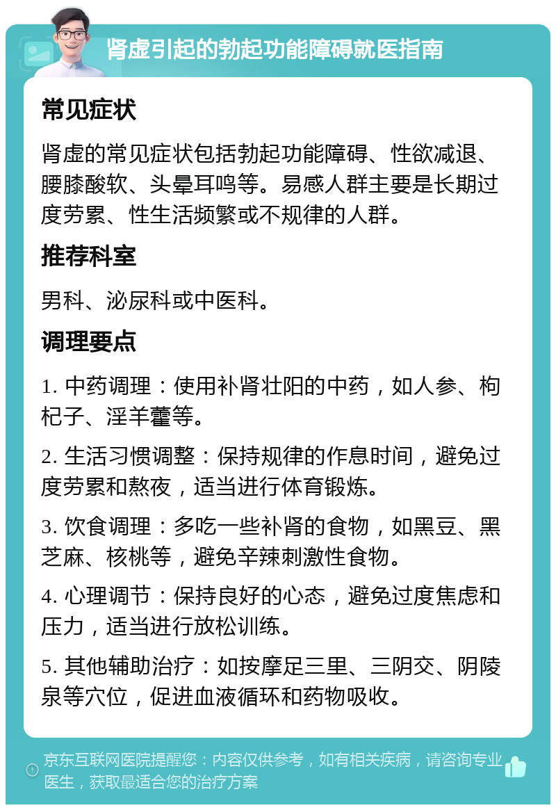 肾虚引起的勃起功能障碍就医指南 常见症状 肾虚的常见症状包括勃起功能障碍、性欲减退、腰膝酸软、头晕耳鸣等。易感人群主要是长期过度劳累、性生活频繁或不规律的人群。 推荐科室 男科、泌尿科或中医科。 调理要点 1. 中药调理：使用补肾壮阳的中药，如人参、枸杞子、淫羊藿等。 2. 生活习惯调整：保持规律的作息时间，避免过度劳累和熬夜，适当进行体育锻炼。 3. 饮食调理：多吃一些补肾的食物，如黑豆、黑芝麻、核桃等，避免辛辣刺激性食物。 4. 心理调节：保持良好的心态，避免过度焦虑和压力，适当进行放松训练。 5. 其他辅助治疗：如按摩足三里、三阴交、阴陵泉等穴位，促进血液循环和药物吸收。