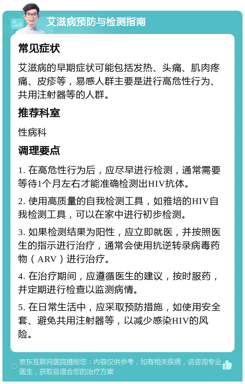 艾滋病预防与检测指南 常见症状 艾滋病的早期症状可能包括发热、头痛、肌肉疼痛、皮疹等，易感人群主要是进行高危性行为、共用注射器等的人群。 推荐科室 性病科 调理要点 1. 在高危性行为后，应尽早进行检测，通常需要等待1个月左右才能准确检测出HIV抗体。 2. 使用高质量的自我检测工具，如雅培的HIV自我检测工具，可以在家中进行初步检测。 3. 如果检测结果为阳性，应立即就医，并按照医生的指示进行治疗，通常会使用抗逆转录病毒药物（ARV）进行治疗。 4. 在治疗期间，应遵循医生的建议，按时服药，并定期进行检查以监测病情。 5. 在日常生活中，应采取预防措施，如使用安全套、避免共用注射器等，以减少感染HIV的风险。