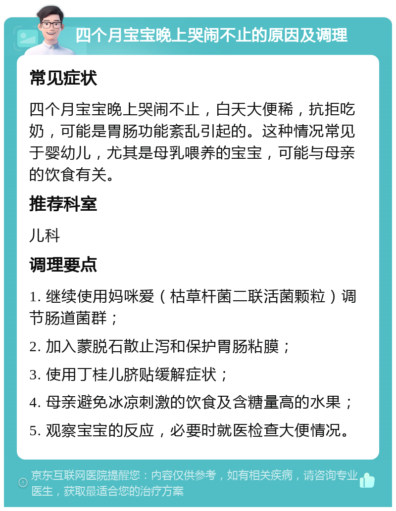 四个月宝宝晚上哭闹不止的原因及调理 常见症状 四个月宝宝晚上哭闹不止，白天大便稀，抗拒吃奶，可能是胃肠功能紊乱引起的。这种情况常见于婴幼儿，尤其是母乳喂养的宝宝，可能与母亲的饮食有关。 推荐科室 儿科 调理要点 1. 继续使用妈咪爱（枯草杆菌二联活菌颗粒）调节肠道菌群； 2. 加入蒙脱石散止泻和保护胃肠粘膜； 3. 使用丁桂儿脐贴缓解症状； 4. 母亲避免冰凉刺激的饮食及含糖量高的水果； 5. 观察宝宝的反应，必要时就医检查大便情况。