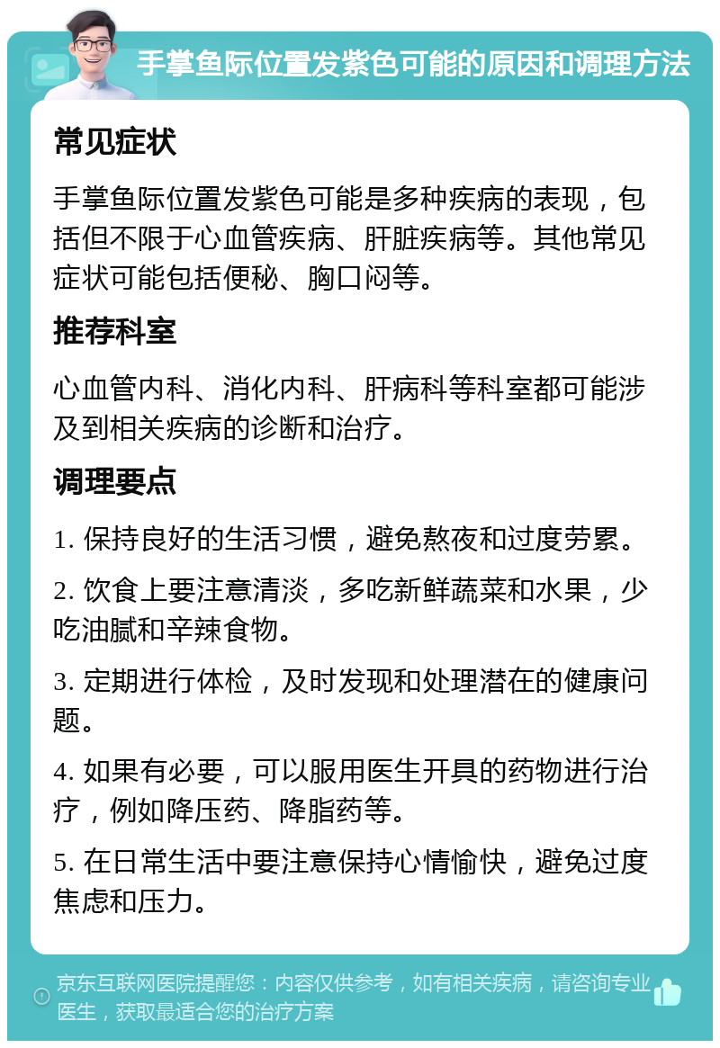 手掌鱼际位置发紫色可能的原因和调理方法 常见症状 手掌鱼际位置发紫色可能是多种疾病的表现，包括但不限于心血管疾病、肝脏疾病等。其他常见症状可能包括便秘、胸口闷等。 推荐科室 心血管内科、消化内科、肝病科等科室都可能涉及到相关疾病的诊断和治疗。 调理要点 1. 保持良好的生活习惯，避免熬夜和过度劳累。 2. 饮食上要注意清淡，多吃新鲜蔬菜和水果，少吃油腻和辛辣食物。 3. 定期进行体检，及时发现和处理潜在的健康问题。 4. 如果有必要，可以服用医生开具的药物进行治疗，例如降压药、降脂药等。 5. 在日常生活中要注意保持心情愉快，避免过度焦虑和压力。