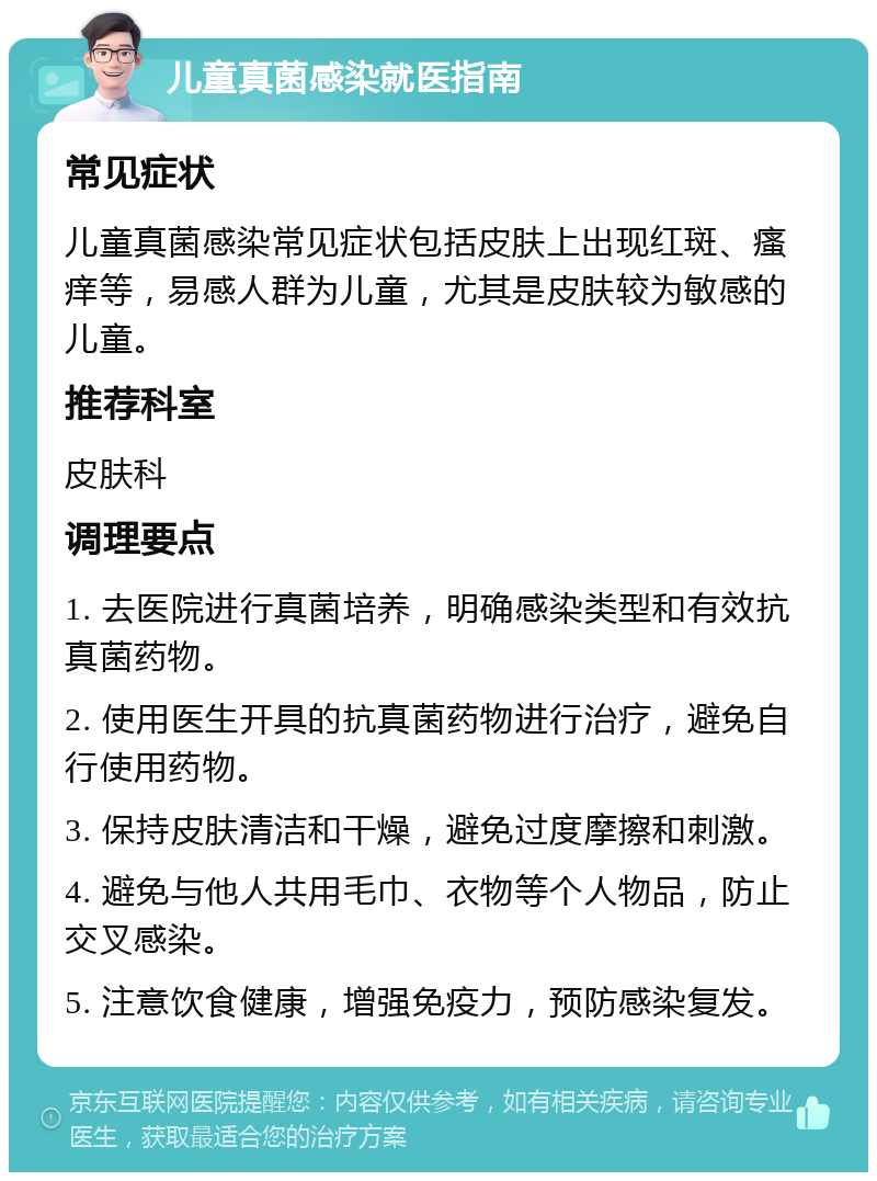 儿童真菌感染就医指南 常见症状 儿童真菌感染常见症状包括皮肤上出现红斑、瘙痒等，易感人群为儿童，尤其是皮肤较为敏感的儿童。 推荐科室 皮肤科 调理要点 1. 去医院进行真菌培养，明确感染类型和有效抗真菌药物。 2. 使用医生开具的抗真菌药物进行治疗，避免自行使用药物。 3. 保持皮肤清洁和干燥，避免过度摩擦和刺激。 4. 避免与他人共用毛巾、衣物等个人物品，防止交叉感染。 5. 注意饮食健康，增强免疫力，预防感染复发。