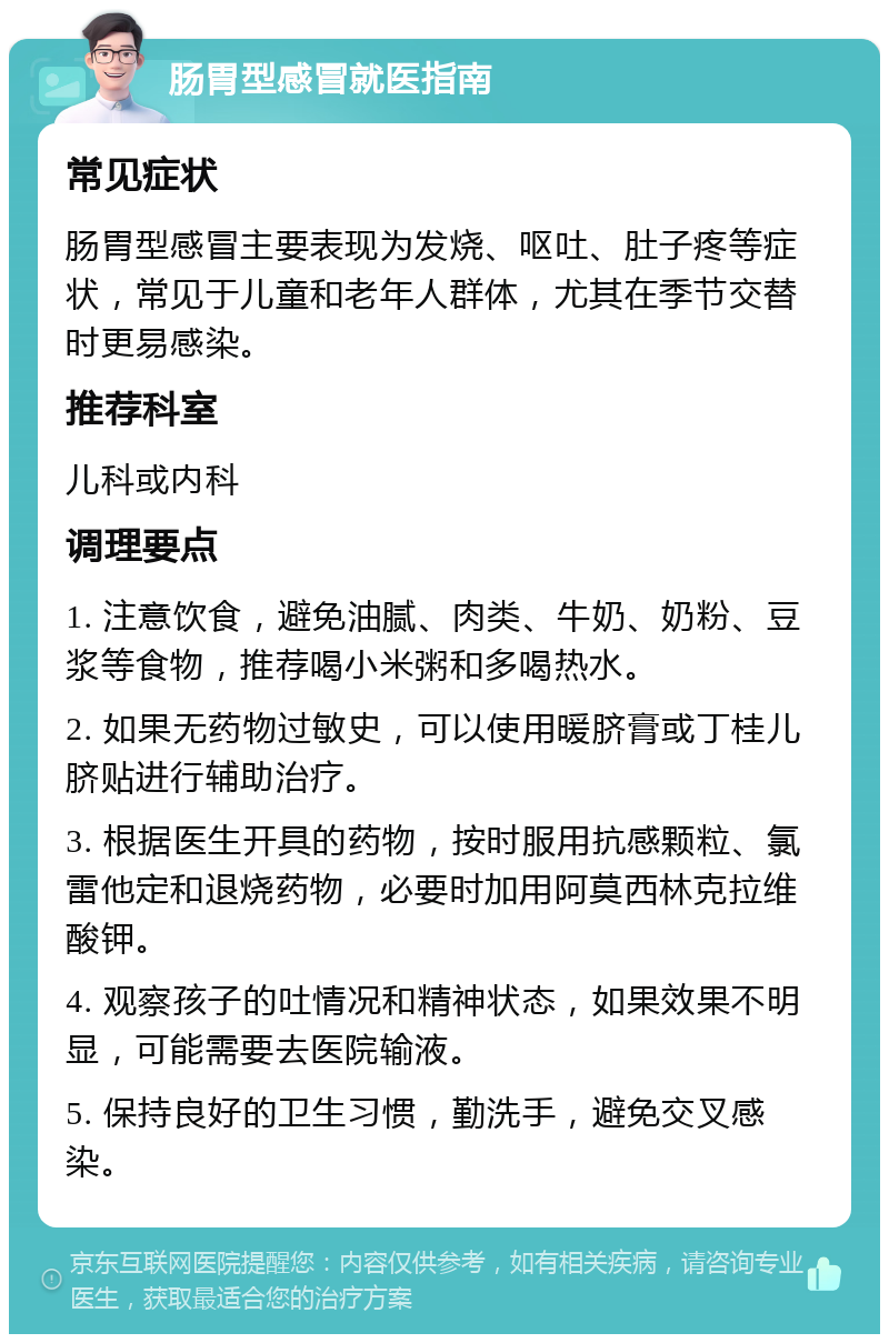 肠胃型感冒就医指南 常见症状 肠胃型感冒主要表现为发烧、呕吐、肚子疼等症状，常见于儿童和老年人群体，尤其在季节交替时更易感染。 推荐科室 儿科或内科 调理要点 1. 注意饮食，避免油腻、肉类、牛奶、奶粉、豆浆等食物，推荐喝小米粥和多喝热水。 2. 如果无药物过敏史，可以使用暖脐膏或丁桂儿脐贴进行辅助治疗。 3. 根据医生开具的药物，按时服用抗感颗粒、氯雷他定和退烧药物，必要时加用阿莫西林克拉维酸钾。 4. 观察孩子的吐情况和精神状态，如果效果不明显，可能需要去医院输液。 5. 保持良好的卫生习惯，勤洗手，避免交叉感染。