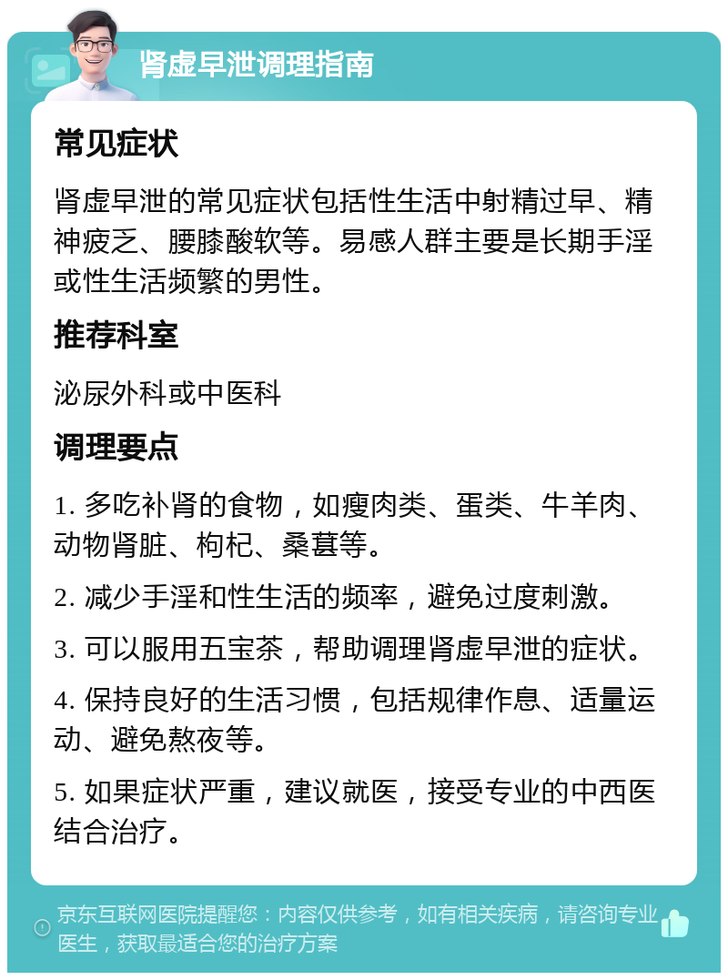 肾虚早泄调理指南 常见症状 肾虚早泄的常见症状包括性生活中射精过早、精神疲乏、腰膝酸软等。易感人群主要是长期手淫或性生活频繁的男性。 推荐科室 泌尿外科或中医科 调理要点 1. 多吃补肾的食物，如瘦肉类、蛋类、牛羊肉、动物肾脏、枸杞、桑葚等。 2. 减少手淫和性生活的频率，避免过度刺激。 3. 可以服用五宝茶，帮助调理肾虚早泄的症状。 4. 保持良好的生活习惯，包括规律作息、适量运动、避免熬夜等。 5. 如果症状严重，建议就医，接受专业的中西医结合治疗。