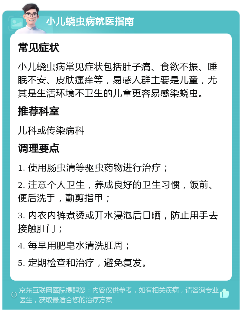 小儿蛲虫病就医指南 常见症状 小儿蛲虫病常见症状包括肚子痛、食欲不振、睡眠不安、皮肤瘙痒等，易感人群主要是儿童，尤其是生活环境不卫生的儿童更容易感染蛲虫。 推荐科室 儿科或传染病科 调理要点 1. 使用肠虫清等驱虫药物进行治疗； 2. 注意个人卫生，养成良好的卫生习惯，饭前、便后洗手，勤剪指甲； 3. 内衣内裤煮烫或开水浸泡后日晒，防止用手去接触肛门； 4. 每早用肥皂水清洗肛周； 5. 定期检查和治疗，避免复发。