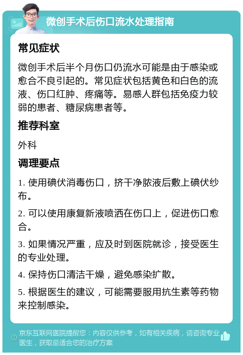 微创手术后伤口流水处理指南 常见症状 微创手术后半个月伤口仍流水可能是由于感染或愈合不良引起的。常见症状包括黄色和白色的流液、伤口红肿、疼痛等。易感人群包括免疫力较弱的患者、糖尿病患者等。 推荐科室 外科 调理要点 1. 使用碘伏消毒伤口，挤干净脓液后敷上碘伏纱布。 2. 可以使用康复新液喷洒在伤口上，促进伤口愈合。 3. 如果情况严重，应及时到医院就诊，接受医生的专业处理。 4. 保持伤口清洁干燥，避免感染扩散。 5. 根据医生的建议，可能需要服用抗生素等药物来控制感染。