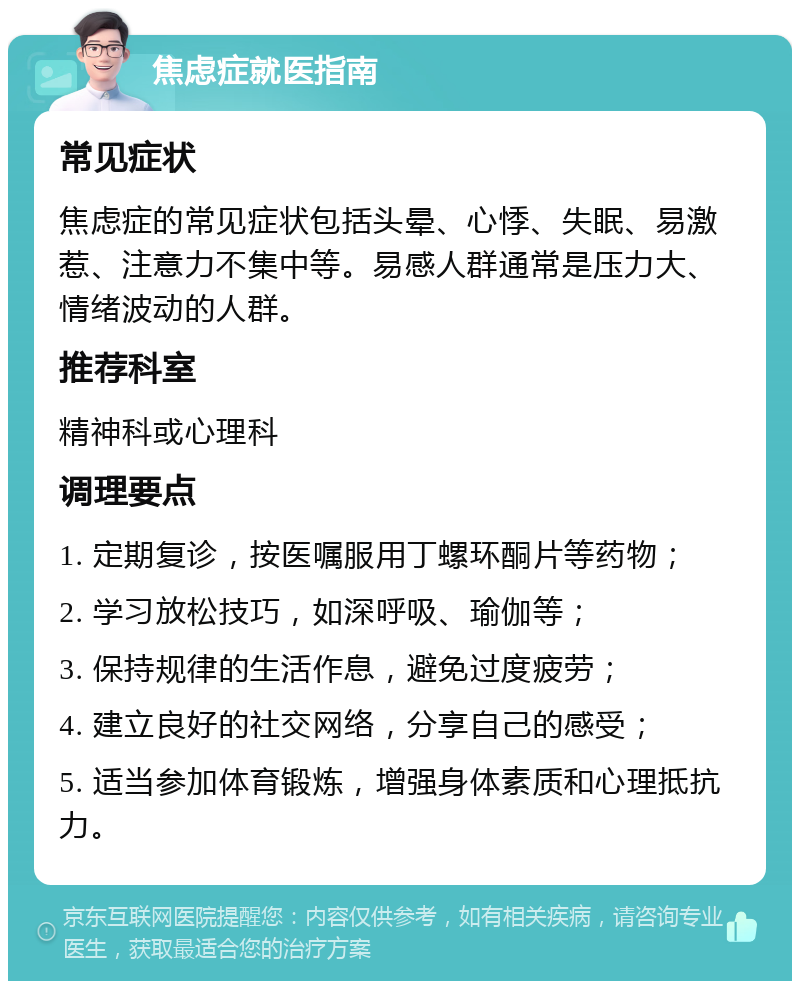 焦虑症就医指南 常见症状 焦虑症的常见症状包括头晕、心悸、失眠、易激惹、注意力不集中等。易感人群通常是压力大、情绪波动的人群。 推荐科室 精神科或心理科 调理要点 1. 定期复诊，按医嘱服用丁螺环酮片等药物； 2. 学习放松技巧，如深呼吸、瑜伽等； 3. 保持规律的生活作息，避免过度疲劳； 4. 建立良好的社交网络，分享自己的感受； 5. 适当参加体育锻炼，增强身体素质和心理抵抗力。