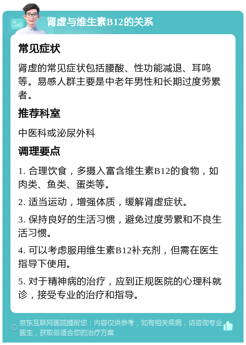 肾虚与维生素B12的关系 常见症状 肾虚的常见症状包括腰酸、性功能减退、耳鸣等。易感人群主要是中老年男性和长期过度劳累者。 推荐科室 中医科或泌尿外科 调理要点 1. 合理饮食，多摄入富含维生素B12的食物，如肉类、鱼类、蛋类等。 2. 适当运动，增强体质，缓解肾虚症状。 3. 保持良好的生活习惯，避免过度劳累和不良生活习惯。 4. 可以考虑服用维生素B12补充剂，但需在医生指导下使用。 5. 对于精神病的治疗，应到正规医院的心理科就诊，接受专业的治疗和指导。